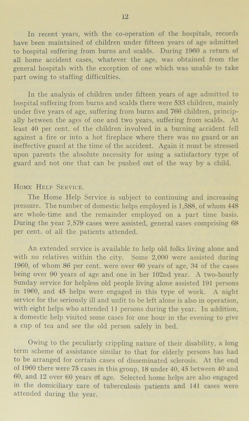 In recent years, with the co-operation of the hospitals, records have been maintained of children under fifteen years of age admitted to hospital suffering from burns and scalds. During I960 a return of all home accident cases, whatever the age, was obtained from the general hospitals with the exception of one which was unable to take part owing to staffing difficulties. In the analysis of children under fifteen years of age admitted to hospital suffering from burns and scalds there were 533 children, mainly under five years of age, suffering from burns and 766 children, princip- ally between the ages of one and two years, suffering from scalds. At least 40 per cent, of the children involved in a burning accident fell against a fire or into a hot fireplace where there was no guard or an ineffective guard at the time of the accident. Again it must be stressed upon parents the absolute necessity for using a satisfactory type of guard and not one that can be pushed out of the way by a child. Home Help Service. The Home Help Service is subject to continuing and increasing pressure. The number of domestic helps employed is 1,588, of whom 448 are whole-time and the remainder employed on a part time basis. During the year 7,579 cases were assisted, general cases comprising 68 per cent, of all the patients attended. An extended service is available to help old folks living alone and with no relatives within the city. Some 2,000 were assisted during 1960, of whom 86 per cent, were over 60 years of age, 34 of the cases being over 90 years of age and one in her 102nd year. A two-hourly Sunday service for helpless old people living alone assisted 191 persons in 1960, and 45 helps were engaged in this type of work. A night service for the seriously ill and unfit to be left alone is also in operation, with eight helps who attended 11 persons during the year. In addition, a domestic help visited some cases for one hour in the evening to give a cup of tea and see the old person safely in bed. Owing to the peculiarly crippling nature of their disability, a long term scheme of assistance similar to that for elderly persons has had to be arranged for certain cases of disseminated sclerosis. At the end of 1960 there were 75 cases in this group, 18 under 40, 45 between 40 and 60, and 12 over 60 years of age. Selected home helps are also engaged in the domiciliary care of tuberculosis patients and 141 cases were attended during the year.