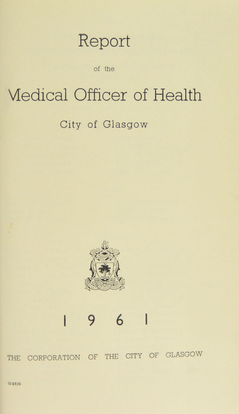 Report of the Vtedical Officer of Health City of Glasgow 19 6 1 THE CORPORATION OF THE CITY OF GLASGOW W4526