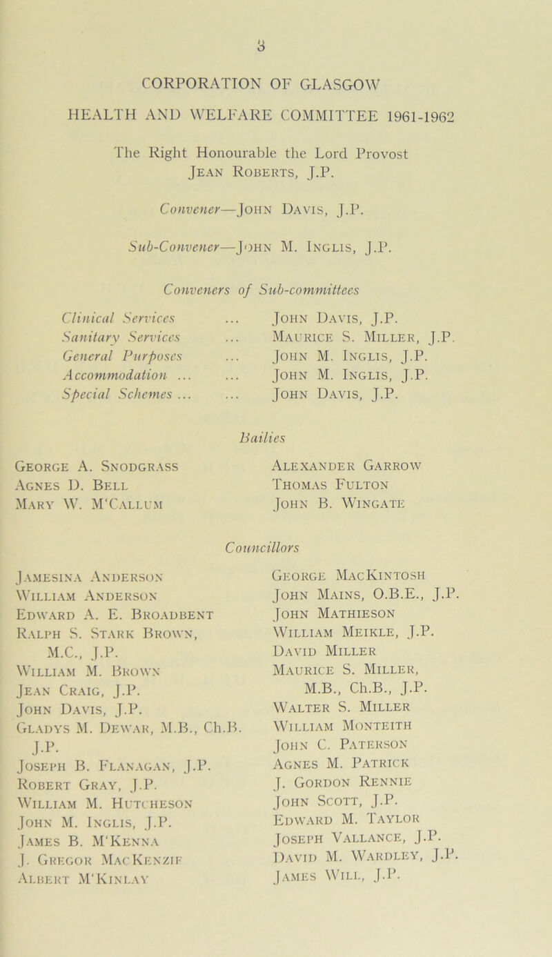 CORPORATION OF GLASGOW HEALTH AND WELFARE COMMITTEE 1961-1962 The Right Honourable the Lord Provost Jean Roberts, J.P. Convener—John Davis, J.P. Sub-Convener—John M. Incus, J.P. Conveners of Sub-committees Clinical Services S a n it a ry Sen 'ices General Purposes Accommodation . Special Schemes . John D.4 Maurice John M. John M. John D.a us, J.P. S. Miller, J.P. Inglis, J.P. Inglis, T.P. rcs, J.P. George A. Snodgrass Agnes D. Bell Mary W. M'Callum Bailies Alexander Gar row Thomas Fulton John B. Wingate Jamesina Anderson William Anderson Edward A. E. Broadbent Ralph S. Stark Brown, M.C., J.P. William M. Brown Jean Craig, J.P. John Davis, J.P. Gladys M. Dewar, M.B., Ch.B. J.P. Joseph B. Flanagan, J.P. Robert Gray, J.P. William M. Hutcheson John M. Inglis, J.P. James B. M'Kenna J. Gregor Mackenzie Albert M'Kinlay Councillors George Mackintosh John Mains, O.B.E., J.P. John Mathieson William Meikle, J.P. David Miller Maurice S. Miller, M.B., Ch.B., J.P. Walter S. Miller William Monteith John C. Paterson Agnes M. Patrick J. Gordon Rennie John Scott, J.P. Edward M. Taylor Joseph Vallance, J.P. David M. Wardley, J.P. James Will, J.P.