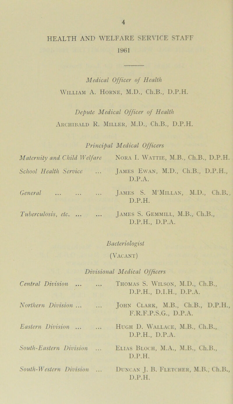 HEALTH AND WELFARE SERVICE STAFF 1961 Medical Officer of Health William A. Horne, M.D., Ch.B., D.P.H. Depute Medical Officer of Health Archibald R. Miller, M.D., Ch.B., D.P.H. Principal Medical Officers Maternity and Child Welfare Nora I. Wattie, M.B., Ch.B., D.P.H School Health Service James Ewan, M.D., Ch.B., D.P.H., D.P.A. General James S. M'Millan, M.D., Ch.B. D.P.H. Tuberculosis, etc. ... James S. Gemmill, M.B., Ch.B., D.P.H., D.P.A. Bacteriologist (Vacant) Divisional Medical Officers Central Division ... ... Thomas S. Wilson, M.D., Ch.B D.P.H., D.I.H., D.P.A. Northern Division ... John Clark, M.B., Ch.B., D.P.H. F'.R.F.P.S.G., D.P.A. Eastern Division ... Hugh D. Wallace, M.B., Ch.B., D.P.H., D.P.A. South-Eastern Division Elias Bloch, M.A., M.B., Ch.B., D.P.H. South-Western Division Duncan J. B. Fletcher, M.B., Ch.B. D.P.H.