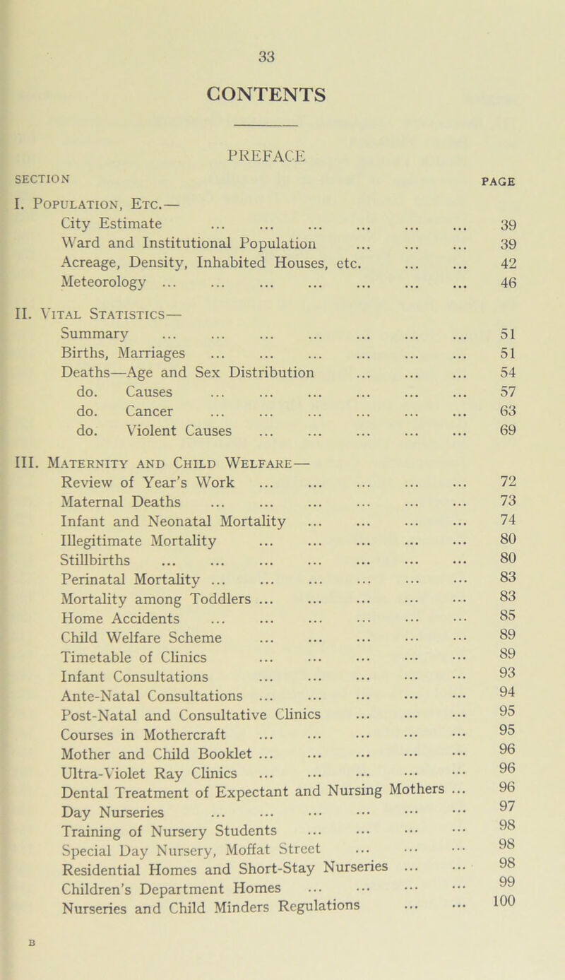 CONTENTS PREFACE SECTION PAGE I. Population, Etc.— City Estimate ... ... ... ... ... ... 39 Ward and Institutional Population ... 39 Acreage, Density, Inhabited Houses, etc. 42 Meteorology 46 II. Vital Statistics— Summary ... ... ... ... ... ... ... 51 Births, Marriages ... ... ... ... 51 Deaths—Age and Sex Distribution ... ... ... 54 do. Causes ... ... ... 57 do. Cancer ... ... ... ... ... ... 63 do. Violent Causes ... ... ... ... ... 69 III. Maternity and Child Welfare— Review of Year’s Work ... ... ... 72 Maternal Deaths ... ... ... ... ... ... 73 Infant and Neonatal Mortality ... ... ... ... 74 Illegitimate Mortality ... ... ... ... ... 80 Stillbirths ... ... ... ... 80 Perinatal Mortality ... ... ... ... ••• ••• 83 Mortality among Toddlers ... ... ... ••• ••• 83 Home Accidents ... ... ... ••• 85 Child Welfare Scheme ... ... ... ••• ••• 89 Timetable of Clinics ... ... ••• ^9 Infant Consultations ... ... ••• ••• ••• 93 Ante-Natal Consultations ... ... 94 Post-Natal and Consultative Clinics 95 Courses in Mothercraft ... ... ... 95 Mother and Child Booklet ... 96 Ultra-Violet Ray Clinics 96 Dental Treatment of Expectant and Nursing Mothers ... 96 97 Day Nurseries ... ••• QQ Training of Nursery Students ... ... Special Day Nursery, Moffat Street Residential Homes and Short-Stay Nurseries 98 99 Children’s Department Homes Nurseries and Child Minders Regulations ... 190 B