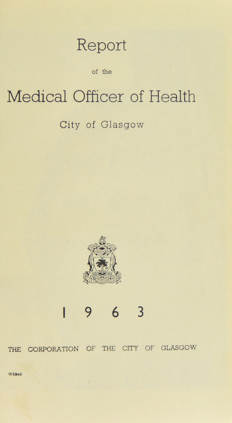 Report of the Medical Officer of Health City of Glasgow 19 6 3 THE CORPORATION OF THE CITY OF GLASGOW W5*46