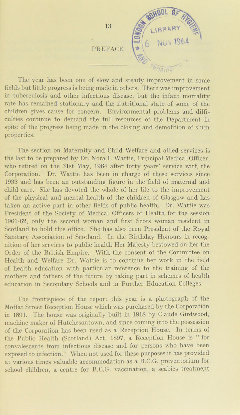 PREFACE ^npfFX' The year has been one of slow and steady improvement in some fields but little progress is being made in others. There was improvement in tuberculosis and other infectious disease, but the infant mortality rate has remained stationary and the nutritional state of some of the children gives cause for concern. Environmental problems and diffi- culties continue to demand the full resources of the Department in spite of the progress being made in the closing and demolition of slum properties. The section on Maternity and Child Welfare and allied services is the last to be prepared by Dr. Nora I. Wattie, Principal Medical Officer, who retired on the 31st May, 1964 after forty years’ service with the Corporation. Dr. Wattie has been in charge of these services since 1933 and has been an outstanding figure in the field of maternal and child care. She has devoted the whole of her life to the improvement of the physical and mental health of the children of Glasgow and has taken an active part in other fields of public health. Dr. Wattie was President of the Society of Medical Officers of Health for the session 1961-62, only the second woman and first Scots woman resident in Scotland to hold this office. She has also been President of the Royal Sanitary Association of Scotland. In the Birthday Honours in recog- nition of her services to public health Her Majesty bestowed on her the Order of the British Empire. With the consent of the Committee on Health and Welfare Dr. Wattie is to continue her work in the field of health education with particular reference to the training of the mothers and fathers of the future by taking part in schemes of health education in Secondary Schools and in Further Education Colleges. The frontispiece of the report this year is a photograph of the Moffat Street Reception House which was purchased by the Corporation in 1891. The house was originally built in 1818 by Claude Girdwood, machine maker of Hutchesontown, and since coming into the possession of the Corporation has been used as a Reception House. In terms of the Public Health (Scotland) Act, 1897, a Reception House is “ for convalescents from infectious disease and for persons who have been exposed to infection.” When not used for these purposes it has provided at various times valuable accommodation as a B.C.G. preventorium for school children, a centre for B.C.G. vaccination, a scabies treatment (£ Nuni