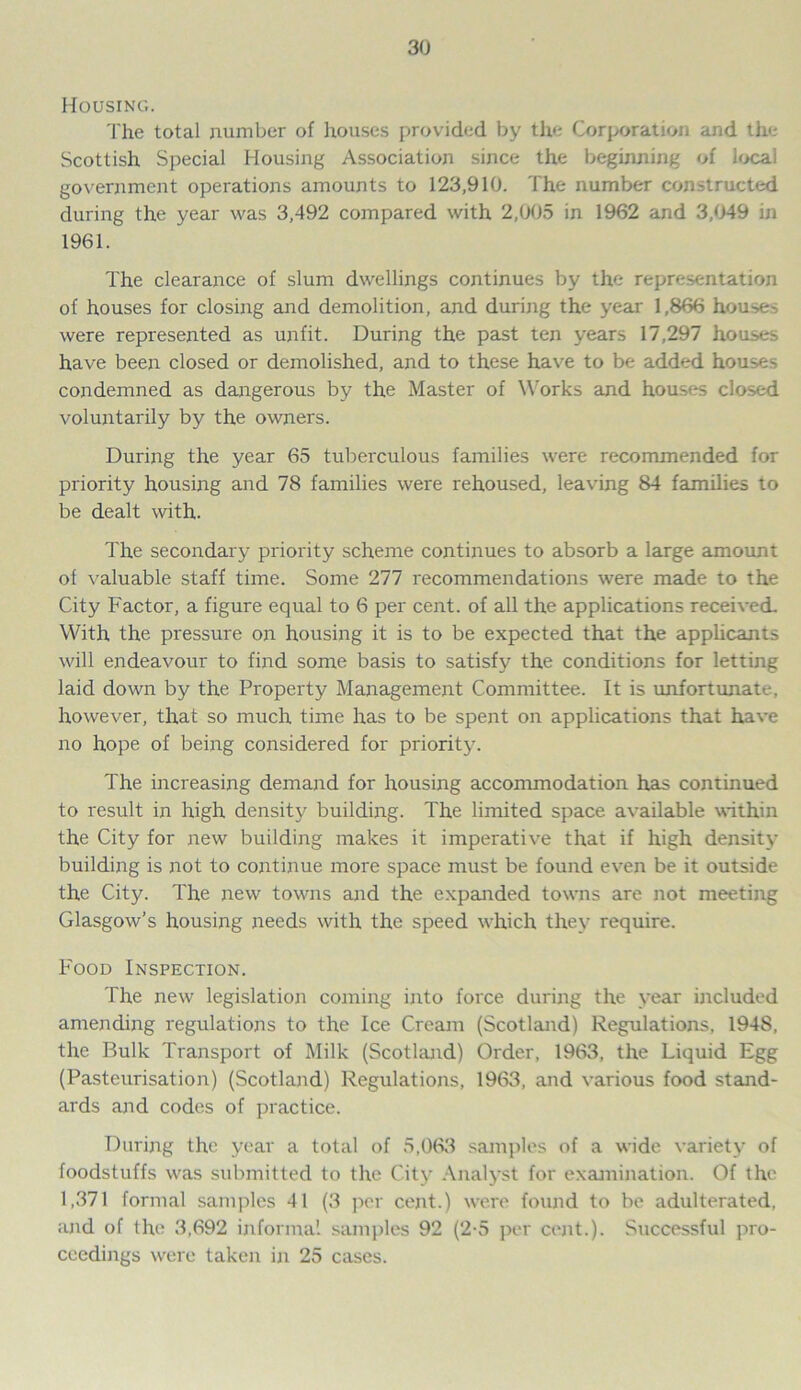 Housing. The total number of houses provided by the Corporation and the Scottish Special Housing Association since the beginning of local government operations amounts to 123,910. The number constructed during the year was 3,492 compared with 2,005 in 1962 and 3,049 in 1961. The clearance of slum dwellings continues by the representation of houses for closing and demolition, and during the year 1,866 hou>e- were represented as unfit. During the past ten years 17,297 houses have been closed or demolished, and to these have to be added houses condemned as dangerous by the Master of Works and houses closed voluntarily by the owners. During the year 65 tuberculous families were recommended for priority housing and 78 families were rehoused, leaving 84 families to be dealt with. The secondary priority scheme continues to absorb a large amount of valuable staff time. Some 277 recommendations were made to the City Factor, a figure equal to 6 per cent, of all the applications received. With the pressure on housing it is to be expected that the applicants will endeavour to find some basis to satisfy the conditions for letting laid down by the Property Management Committee. It is unfortunate, however, that so much time has to be spent on applications that have no hope of being considered for priority. The increasing demand for housing accommodation has continued to result in high density building. The limited space available within the City for new building makes it imperative that if high density building is not to continue more space must be found even be it outside the City. The new towns and the expanded towns are not meeting Glasgow’s housing needs with the speed which they require. Food Inspection. The new legislation coming into force during the year included amending regulations to the Ice Cream (Scotland) Regulations, 194S, the Bulk Transport of Milk (Scotland) Order, 1963, the Liquid Egg (Pasteurisation) (Scotland) Regulations, 1963, and various food stand- ards and codes of practice. During the year a total of 5,063 samples of a wide variety of foodstuffs was submitted to the City Analyst for examination. Of the 1,371 formal samples 41 (3 per cent.) were found to be adulterated, and of the 3.692 informal samples 92 (2-5 per cent.). Successful pro- ceedings were taken in 25 cases.