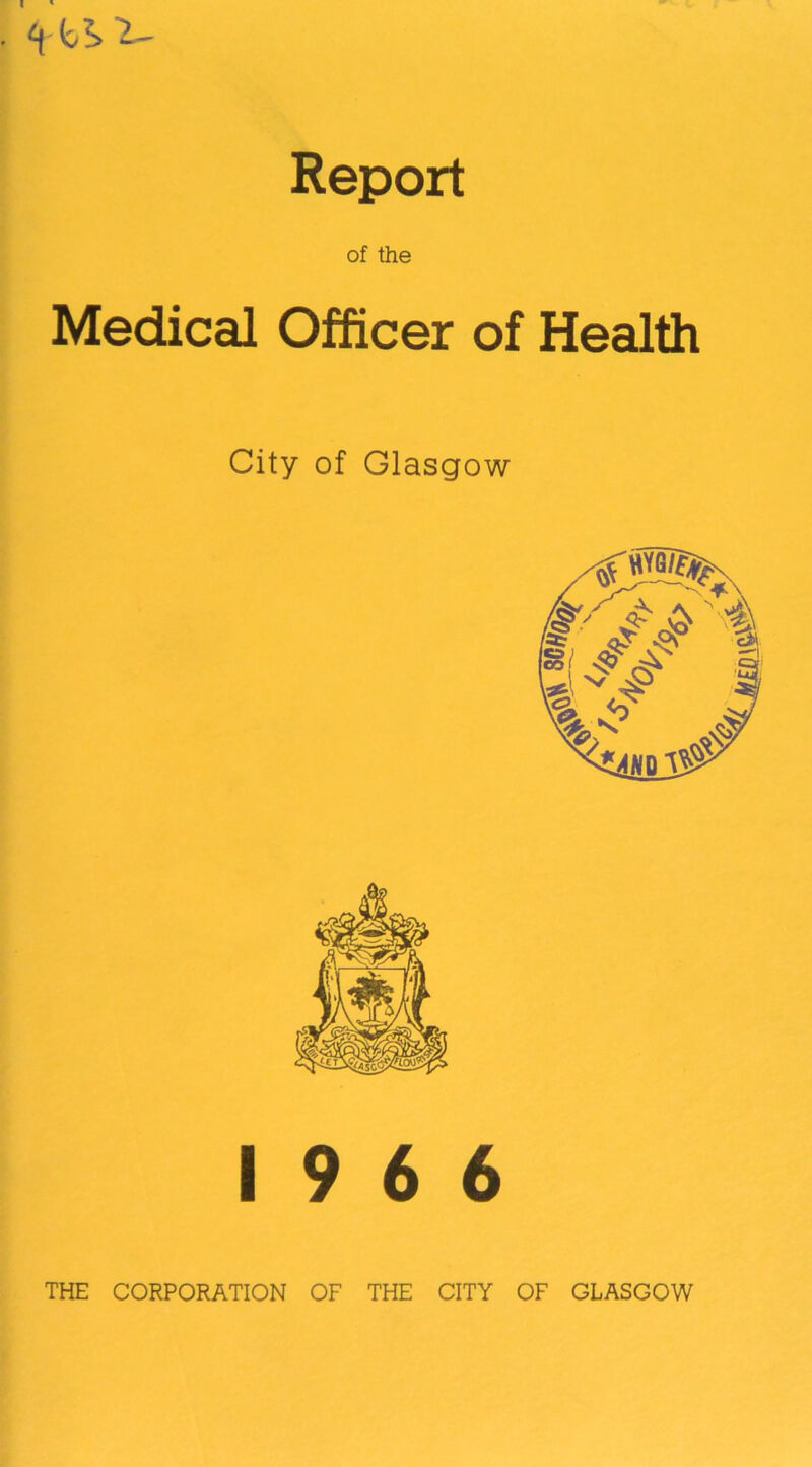I Report of the Medical Officer of Health City of Glasgow 19 6 6 THE CORPORATION OF THE CITY OF GLASGOW