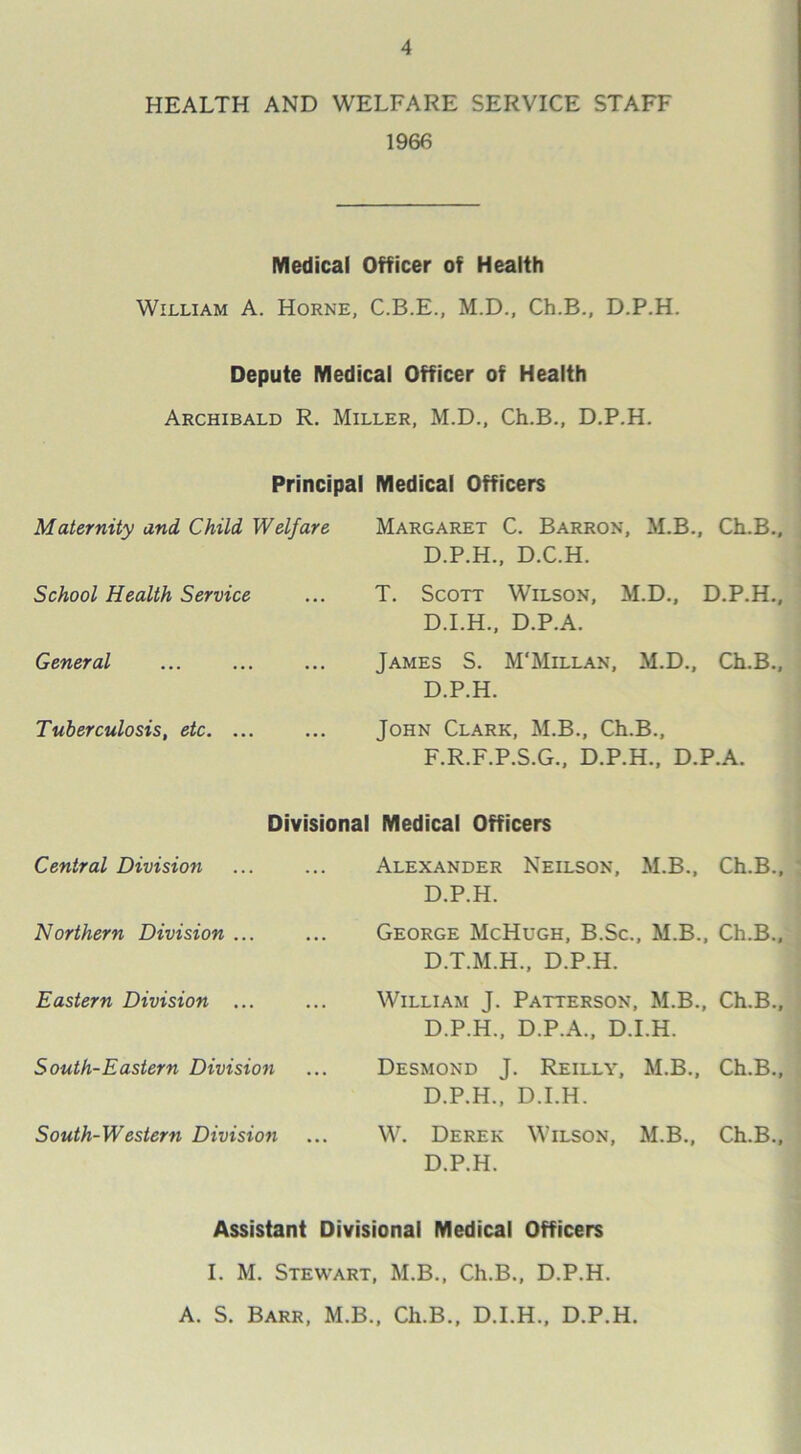 HEALTH AND WELFARE SERVICE STAFF 1966 Medical Officer of Health William A. Horne, C.B.E., M.D., Ch.B., D.P.H. Depute Medical Officer of Health Archibald R. Miller, M.D., Ch.B., D.P.H. Principal Medical Officers Maternity and Child Welfare Margaret C. Barron, M.B., Ch.B., D.P.H., D.C.H. School Health Service T. Scott Wilson, M.D., D.P.H., D.I.H., D.P.A. General James S. M'Millan, M.D., Ch.B., D.P.H. Tuberculosis, etc. ... John Clark, M.B., Ch.B., F.R.F.P.S.G., D.P.H., D.P.A. Divisional Medical Officers Central Division Alexander Neilson, M.B., Ch.B., D.P.H. Northern Division ... George McHugh, B.Sc., M.B., Ch.B., D.T.M.H., D.P.H. Eastern Division ... William J. Patterson, M.B., Ch.B., D.P.H., D.P.A., D.I.H. South-Eastern Division Desmond J. Reilly, M.B., Ch.B., D.P.H., D.I.H. South-Western Division W. Derek Wilson, M.B., Ch.B., D.P.H. Assistant Divisional Medical Officers I. M. Stewart, M.B., Ch.B., D.P.H. A. S. Barr, M.B., Ch.B., D.I.H., D.P.H.