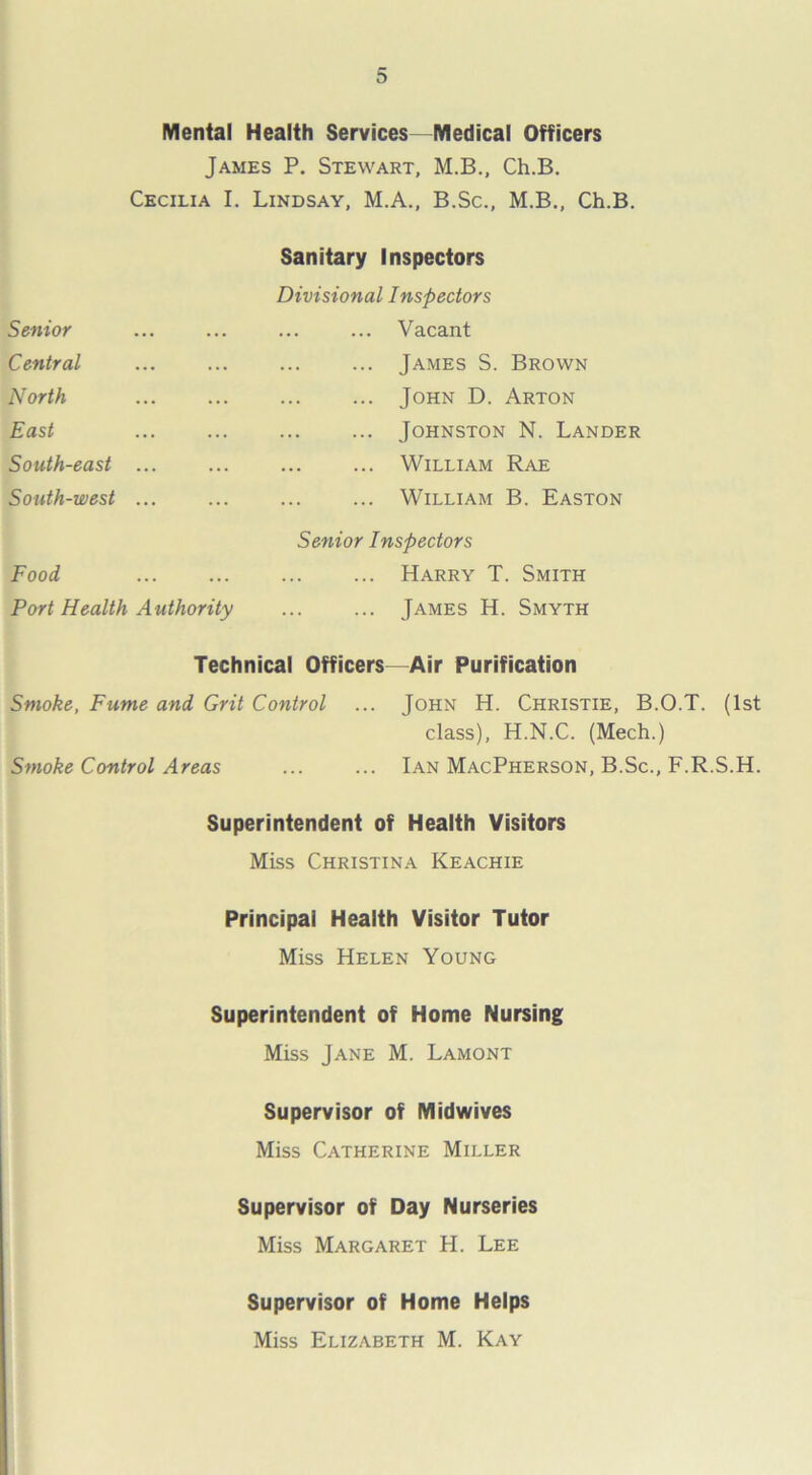 Mental Health Services—Medical Officers James P. Stewart, M.B., Ch.B. Cecilia I. Lindsay, M.A., B.Sc., M.B., Ch.B. Senior Central North East South-east South-west Sanitary Inspectors Divisional Inspectors ... Vacant James S. Brown John D. Arton Johnston N. Lander William Rae William B. Easton Senior Inspectors Food Harry T. Smith Port Health Authority James H. Smyth Technical Officers—Air Purification Smoke, Fume and Grit Control ... John H. Christie, B.O.T. (1st class), H.N.C. (Mech.) Smoke Control Areas ... ... Ian MacPherson, B.Sc., F.R.S.H. Superintendent of Health Visitors Miss Christina Keachie Principal Health Visitor Tutor Miss Helen Young Superintendent of Home Nursing Miss Jane M. Lamont Supervisor of Midwives Miss Catherine Miller Supervisor of Day Nurseries Miss Margaret H. Lee Supervisor of Home Helps Miss Elizabeth M. Kay