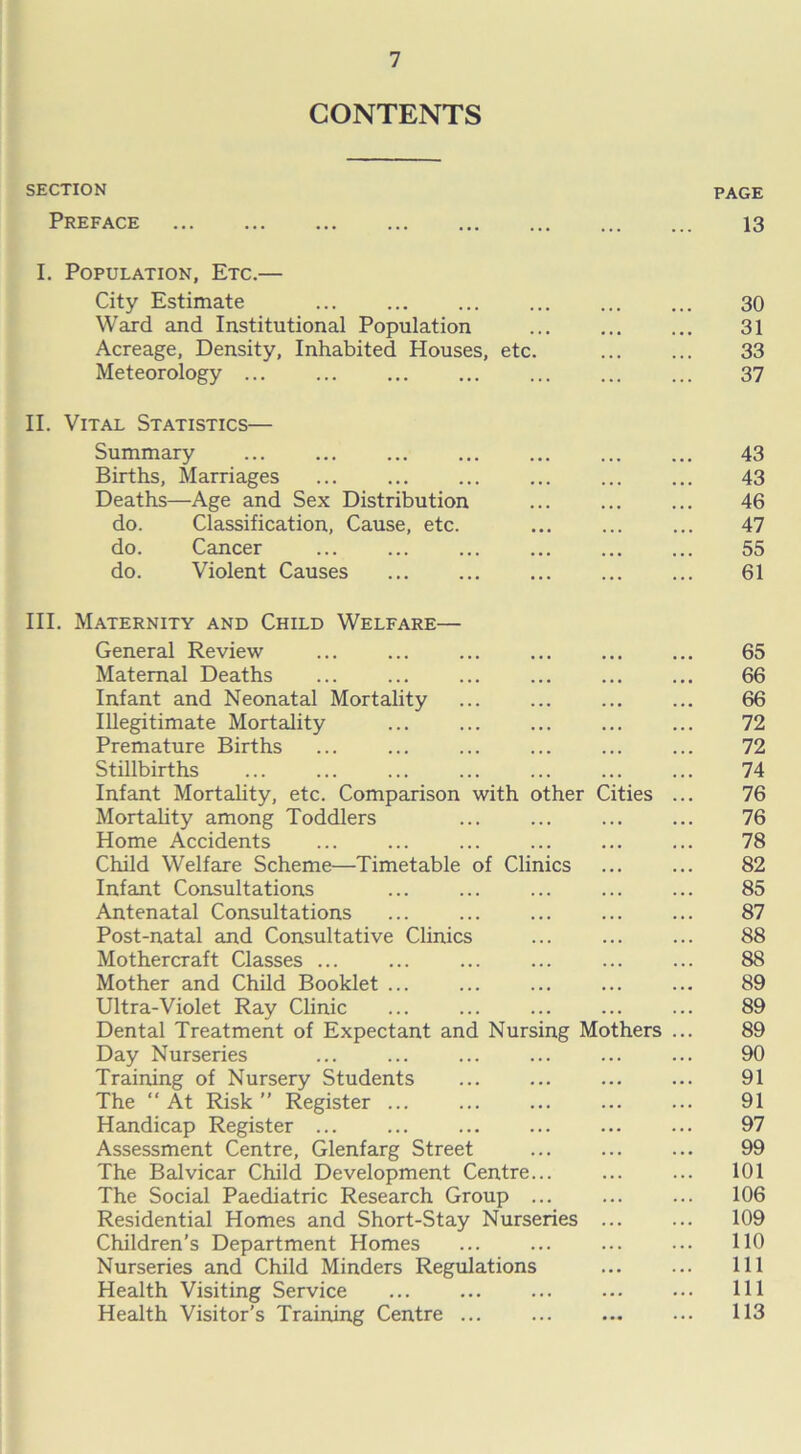 CONTENTS SECTION PAGE Preface 13 I. Population, Etc.— City Estimate ... ... ... 30 Ward and Institutional Population ... 31 Acreage, Density, Inhabited Houses, etc. 33 Meteorology ... ... ... ... ... 37 II. Vital Statistics— Summary ... ... ... ... ... ... ... 43 Births, Marriages ... 43 Deaths—Age and Sex Distribution ... 46 do. Classification, Cause, etc. ... ... ... 47 do. Cancer ... ... ... ... ... ... 55 do. Violent Causes ... ... ... 61 III. Maternity and Child Welfare— General Review 65 Maternal Deaths ... 66 Infant and Neonatal Mortality 66 Illegitimate Mortality 72 Premature Births 72 Stillbirths 74 Infant Mortality, etc. Comparison with other Cities ... 76 Mortality among Toddlers 76 Home Accidents 78 Child Welfare Scheme—Timetable of Clinics 82 Infant Consultations 85 Antenatal Consultations 87 Post-natal and Consultative Clinics 88 Mothercraft Classes ... 88 Mother and Child Booklet 89 Ultra-Violet Ray Clinic 89 Dental Treatment of Expectant and Nursing Mothers ... 89 Day Nurseries 90 Training of Nursery Students 91 The “At Risk” Register ... 91 Handicap Register ... ... 97 Assessment Centre, Glenfarg Street 99 The Balvicar Child Development Centre... 101 The Social Paediatric Research Group ... 106 Residential Homes and Short-Stay Nurseries 109 Children’s Department Homes 110 Nurseries and Child Minders Regulations 111 Health Visiting Service 111 Health Visitor’s Training Centre ... 113