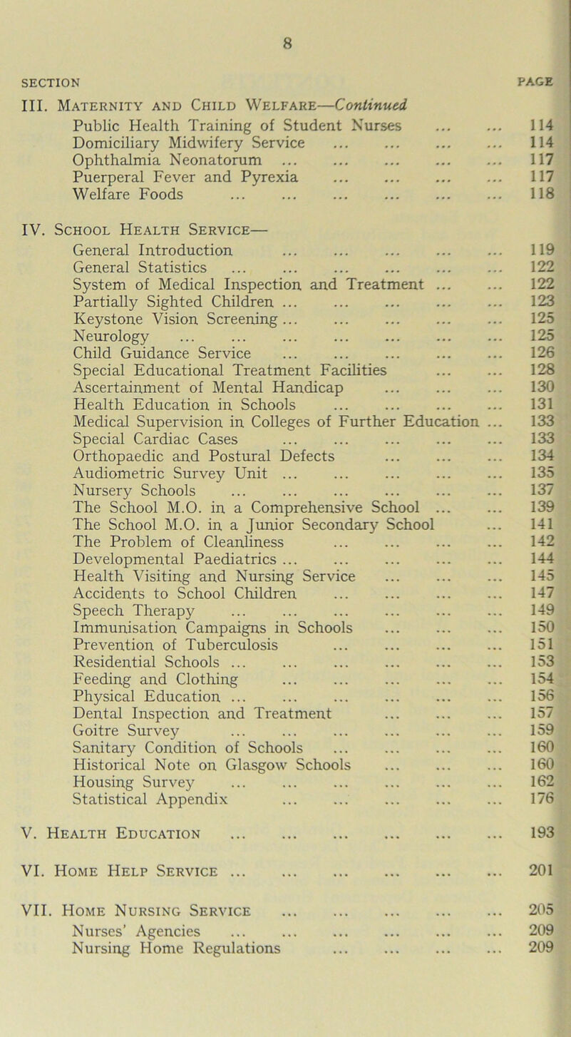 SECTION PAGE III. Maternity and Child Welfare—Continued Public Health Training of Student Nurses ... ... 114 Domiciliary Midwifery Service ... ... ... ... 114 Ophthalmia Neonatorum ... ... ... ... ... 117 Puerperal Fever and Pyrexia ... ... 117 Welfare Foods 118 IV. School Health Service— General Introduction ... ... ... ... ... 119 General Statistics ... ... ... ... ... ... 122 System of Medical Inspection and Treatment ... ... 122 Partially Sighted Children ... ... ... ... ... 123 Keystone Vision Screening... ... ... ... ... 125 Neurology ... ... ... ... ... ... ... 125 Child Guidance Service ... ... ... ... ... 126 Special Educational Treatment Facilities ... ... 128 Ascertainment of Mental Handicap ... ... ... 130 Health Education in Schools ... ... ... ... 131 Medical Supervision in Colleges of Further Education ... 133 Special Cardiac Cases ... ... ... ... ... 133 Orthopaedic and Postural Defects ... ... ... 134 Audiometric Survey Unit ... ... ... ... ... 135 Nursery Schools ... ... ... ... ... ... 137 The School M.O. in a Comprehensive School ... ... 139 The School M.O. in a Junior Secondary School ... 141 The Problem of Cleanliness ... ... ... ... 142 Developmental Paediatrics ... ... ... ... ... 144 Health Visiting and Nursing Service ... ... ... 145 Accidents to School Children ... ... ... ... 147 Speech Therapy ... ... ... ... ... ... 149 Immunisation Campaigns in Schools ... ... ... 150 Prevention of Tuberculosis ... ... ... ... 151 Residential Schools ... ... ... ... ... ... 153 Feeding and Clothing ... ... ... ... ... 154 Physical Education ... ... ... ... ... ... 156 Dental Inspection and Treatment ... ... ... 157 Goitre Survey ... ... ... ... ... ... 159 Sanitary Condition of Schools ... ... ... ... 160 Historical Note on Glasgow Schools ... ... ... 160 Housing Survey ... ... ... ... ... ... 162 Statistical Appendix ... ... ... ... ... 176 V. Health Education 193 VI. Home Help Service 201 VII. Home Nursing Service 205 Nurses’ Agencies ... ... ... ... ... ... 209 Nursing Home Regulations ... ... ... ... 209