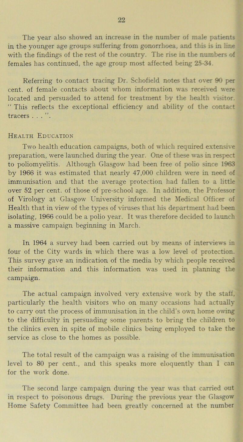 The year also showed an increase in the number of male patients in the younger age groups suffering from gonorrhoea, and this is in line with the findings of the rest of the country. The rise in the numbers of females has continued, the age group most affected being 25-34. Referring to contact tracing Dr. Schofield notes that over 90 per cent, of female contacts about whom information was received were located and persuaded to attend for treatment by the health visitor.  This reflects the exceptional efficiency and ability of the contact tracers . . Health Education Two health education campaigns, both of which required extensive preparation, were launched during the year. One of these was in respect to poliomyelitis. Although Glasgow had been free of polio since 1963 by 1966 it was estimated that nearly 47,000 children were in need of immunisation and that the average protection had fallen to a little over 52 per cent, of those of pre-school age. In addition, the Professor of Virology at Glasgow University informed the Medical Officer of Health that in view of the types of viruses that his department had been isolating, 1966 could be a polio year. It was therefore decided to launch a massive campaign beginning in March. In 1964 a survey had been carried out by means of interviews in four of the City wards in which there was a low level of protection. This survey gave an indication of the media by which people received their information and this information was used in planning the campaign. The actual campaign involved very extensive work by the staff, particularly the health visitors who on many occasions had actually to carry out the process of immunisation in the child’s own home owing to the difficulty in persuading some parents to bring the children to the clinics even in spite of mobile clinics being employed to take the service as close to the homes as possible. The total result of the campaign was a raising of the immunisation level to 80 per cent., and this speaks more eloquently than I can for the work done. The second large campaign during the year was that carried out in respect to poisonous drugs. During the previous year the Glasgow Home Safety Committee had been greatly concerned at the number