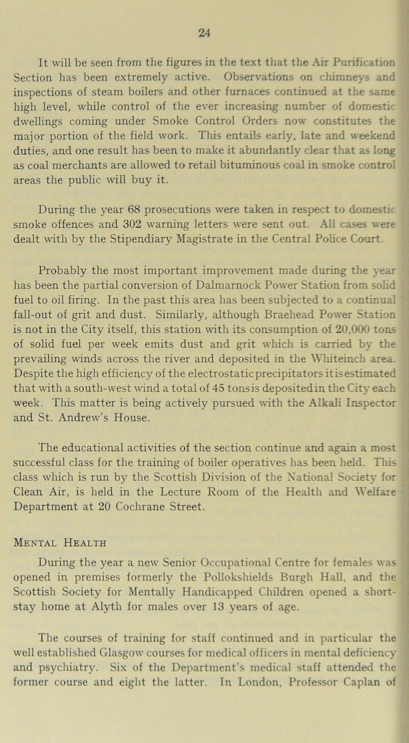 It will be seen from the figures in the text that the Air Purification Section has been extremely active. Observations on chimneys and inspections of steam boilers and other furnaces continued at the same high level, while control of the ever increasing number of domestic 1 dwellings coming under Smoke Control Orders now constitutes the major portion of the field work. This entails early, late and weekend duties, and one result has been to make it abundantly clear that as long as coal merchants are allowed to retail bituminous coal in smoke control areas the public will buy it. During the year 68 prosecutions were taken in respect to domestic smoke offences and 302 warning letters were sent out. All cases were dealt with by the Stipendiary Magistrate in the Central Police Court. Probably the most important improvement made during the year has been the partial conversion of Dalmarnock Power Station from solid fuel to oil firing. In the past this area has been subjected to a continual fall-out of grit and dust. Similarly, although Braehead Power Station is not in the City itself, this station with its consumption of 20,000 tons of solid fuel per week emits dust and grit which is carried by the prevailing winds across the river and deposited in the Whiteinch area. Despite the high efficiency of the electrostaticprecipitators itisestimated that with a south-west wind a total of 45 tons is deposited in the City each week. This matter is being actively pursued with the Alkali Inspector and St. Andrew’s House. The educational activities of the section continue and again a most successful class for the training of boiler operatives has been held. This class which is run by the Scottish Division of the National Society for Clean Air, is held in the Lecture Room of the Health and Welfare Department at 20 Cochrane Street. Mental Health During the year a new Senior Occupational Centre for females was opened in premises formerly the Pollokshields Burgh Hall, and the Scottish Society for Mentally Handicapped Children opened a short- stay home at Alyth for males over 13 years of age. The courses of training for staff continued and in particular the well established Glasgow courses for medical officers in mental deficiency and psychiatry. Six of the Department’s medical staff attended the former course and eight the latter. In London, Professor Caplan of