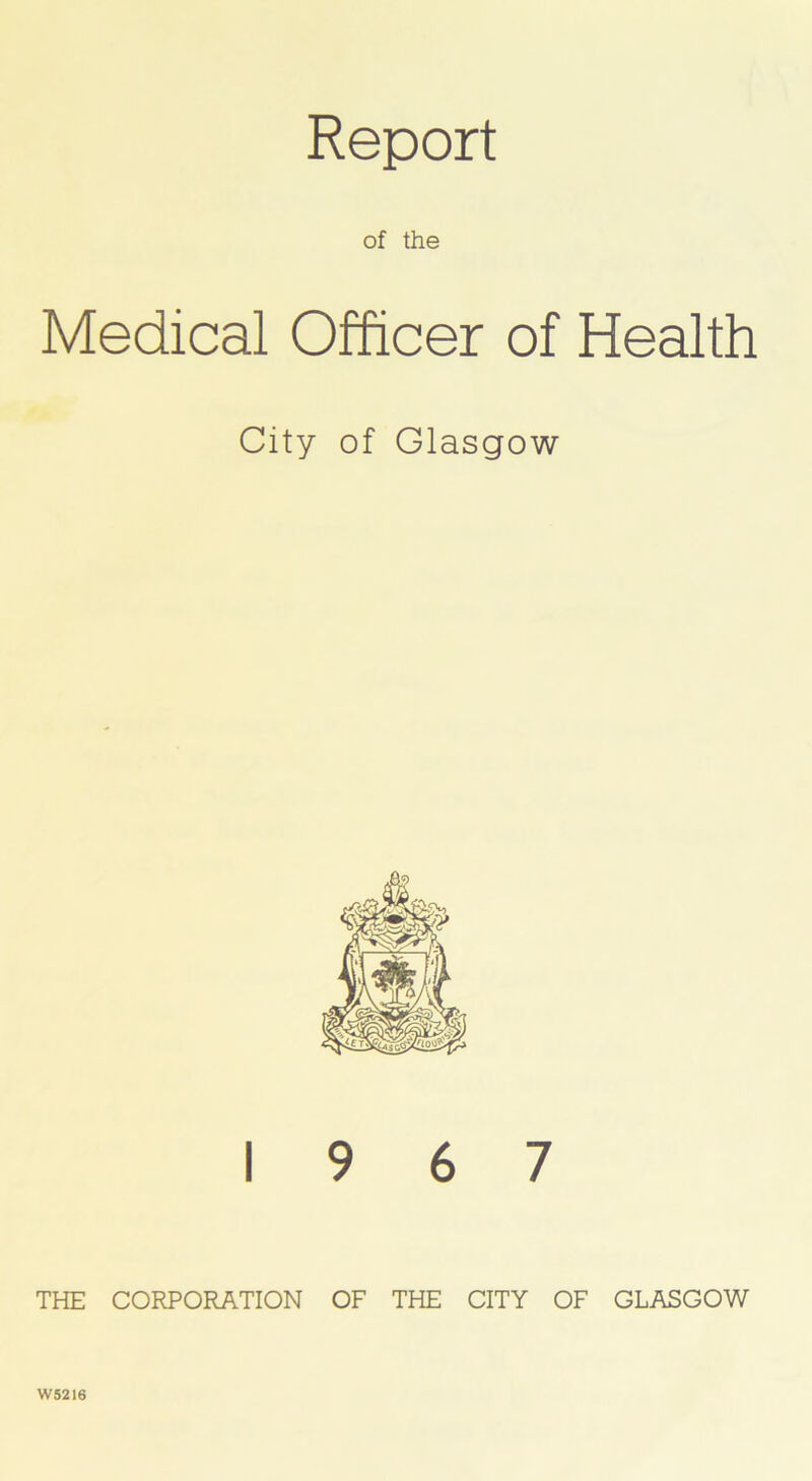 of the Medical Officer of Health City of Glasgow 19 6 7 THE CORPORATION OF THE CITY OF GLASGOW W5216