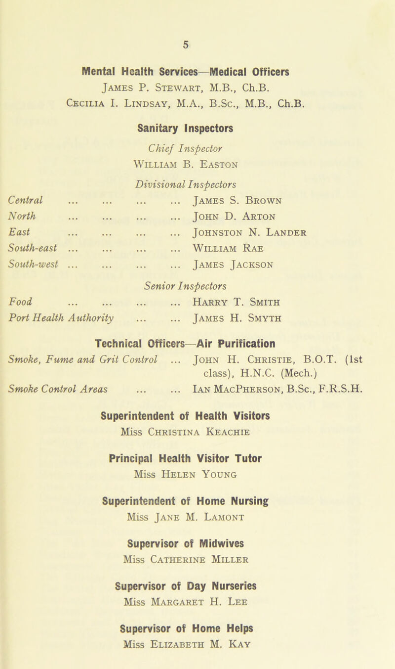 Mental Health Services—Medical Officers James P. Stewart, M.B., Ch.B. Cecilia I. Lindsay, M.A., B.Sc., M.B., Ch.B. Central Sanitary Inspectors Chief Inspector William B. Easton Divisional Inspectors James S. Brown North ... John D. Arton East ... Johnston N. Lander South-east ... ... William Rae South-west ... ... James Jackson Food Senior Inspectors Harry T. Smith Port Health Authority James H. Smyth Technical Officers—Air Purification Smoke, Fume and Grit Control ... John H. Christie, B.O.T. (1st class), H.N.C. (Mech.) Smoke Control Areas Ian MacPherson, B.Sc., F.R.S.H. Superintendent of Health Visitors Miss Christina Keachie Principal Health Visitor Tutor Miss Helen Young Superintendent of Home Nursing Miss Jane M. Lamont Supervisor of Midwives Miss Catherine Miller Supervisor of Day Nurseries Miss Margaret H. Lee Supervisor of Home Helps Miss Elizabeth M. Kay