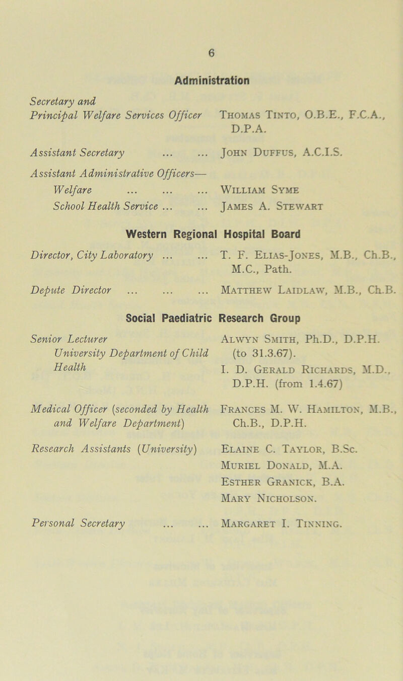 Administration Secretary and Principal Welfare Services Officer Thomas Tinto, O.B.E., F.C.A., D.P.A. A ssistant Secretary John Duffus, A.C.I.S. Assistant Administrative Officers— Welfare School Health Service ... William Syme James A. Stewart Western Regional Hospital Board Director, City Laboratory ... ... T. F. Elias-Jokes, M.B., Ch.B., M.C., Path. Depute Director Matthew Laidl.a.w, M.B., Ch.B. Social Paediatric Research Group Senior Lecturer University Department of Child Health Alwyn Smith, Ph.D., D.P.H. (to 31.3.67). I. D. Gerald Richards, M.D., D.P.H. (from 1.4.67) Medical Officer [seconded by Health and Welfare Department) Frances M. W. Hamilton, M.B., Ch.B., D.P.H. Research Assistants [University) Elaine C. Taylor, B.Sc. Muriel Don.\ld, M.A. Esther Granick, B.A. Mary Nicholson. Personal Secretary Margaret I. Tinning.