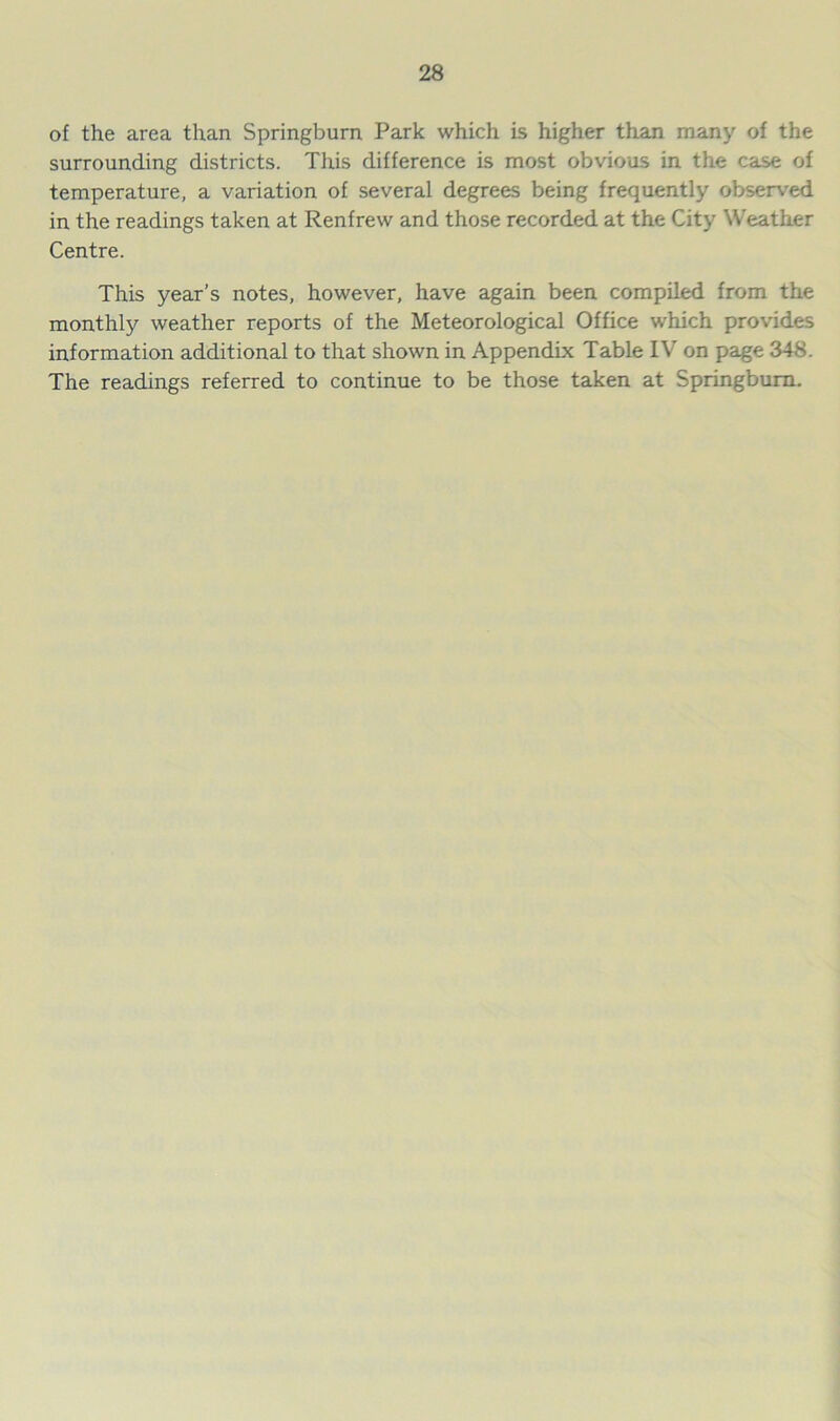 of the area than Springburn Park which is higher than many of the surrounding districts. This difference is most obvious in the case of temperature, a variation of several degrees being frequently observed in the readings taken at Renfrew and those recorded at the City Weather Centre. This year’s notes, however, have again been compiled from the monthly weather reports of the Meteorological Office which provides information additional to that shown in Appendix Table IV on page 348. The readings referred to continue to be those taken at Springburn.
