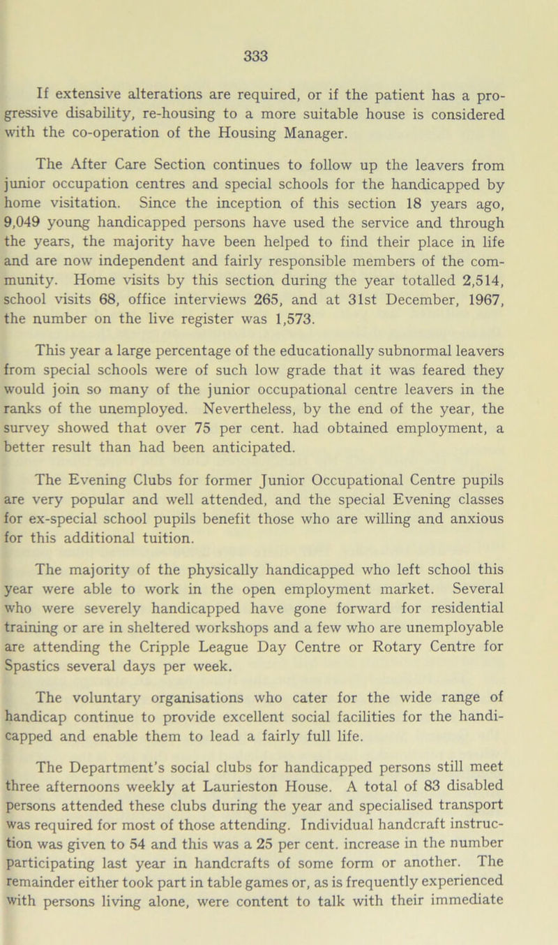 If extensive alterations are required, or if the patient has a pro- gressive disability, re-housing to a more suitable house is considered with the co-operation of the Housing Manager. The After Care Section continues to follow up the leavers from junior occupation centres and special schools for the handicapped by home visitation. Since the inception of this section 18 years ago, 9,049 young handicapped persons have used the service and through the years, the majority have been helped to find their place in life and are now independent and fairly responsible members of the com- munity. Home visits by this section during the year totalled 2,514, school visits 68, office interviews 265, and at 31st December, 1967, the number on the live register was 1,573. This year a large percentage of the educationally subnormal leavers from special schools were of such low grade that it was feared they would join so many of the junior occupational centre leavers in the ranks of the unemployed. Nevertheless, by the end of the year, the survey showed that over 75 per cent, had obtained employment, a better result than had been anticipated. The Evening Clubs for former Junior Occupational Centre pupils are very popular and well attended, and the special Evening classes for ex-special school pupils benefit those who are willing and anxious for this additional tuition. The majority of the physically handicapped who left school this year were able to work in the open employment market. Several who were severely handicapped have gone forward for residential training or are in sheltered workshops and a few who are unemployable are attending the Cripple League Day Centre or Rotary Centre for Spastics several days per week. The voluntary organisations who cater for the wide range of handicap continue to provide excellent social facilities for the handi- capped and enable them to lead a fairly full life. The Department’s social clubs for handicapped persons still meet three afternoons weekly at Laurieston House. A total of 83 disabled persons attended these clubs during the year and specialised transport was required for most of those attending. Individual handcraft instruc- tion was given to 54 and this was a 25 per cent, increase in the number participating last year in handcrafts of some form or another. The remainder either took part in table games or, as is frequently experienced with persons living alone, were content to talk with their immediate