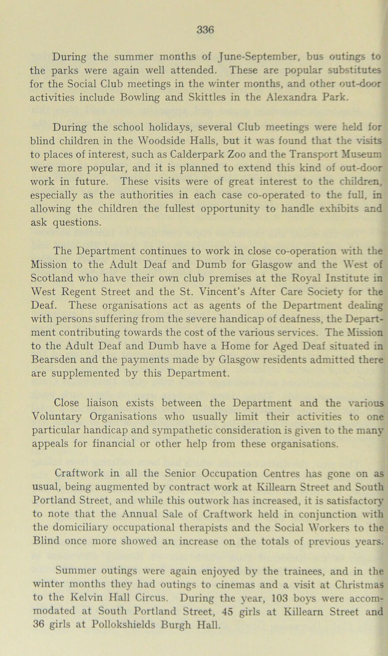 During the summer months of June-September, bus outings to the parks were again well attended. These are popular substitutes for the Social Club meetings in the winter months, and other out-door activities include Bowling and Skittles in the Alexandra Park. During the school holidays, several Club meetings were held for blind children in the Woodside Halls, but it was found that the visits to places of interest, such as Calderpark Zoo and the Transport Museum were more popular, and it is planned to extend this kind of out-door work in future. These visits were of great interest to the children, especially as the authorities in each case co-operated to the full, in allowing the children the fullest opportunity to handle exhibits and ask questions. The Department continues to work in close co-operation with the Mission to the Adult Deaf and Dumb for Glasgow and the West of Scotland who have their own club premises at the Royal Institute in West Regent Street and the St. Vincent’s After Care Societ}- for the Deaf. These organisations act as agents of the Department dealing with persons suffering from the severe handicap of deafness, the Depart- ment contributing towards the cost of the various ser\ices. The Mission to the Adult Deaf and Dumb have a Home for Aged Deaf situated in Bearsden and the payments made by Glasgow residents admitted there are supplemented by this Department. Close liaison exists between the Department and the various Voluntary Organisations who usually limit their acti\dties to one particular handicap and sympathetic consideration is given to the many appeals for financial or other help from these organisations. Craftwork in all the Senior Occupation Centres has gone on as usual, being augmented by contract work at Killeam Street and South Portland Street, and while this outwork has increased, it is satisfactory^ to note that the Annual Sale of Craftwork held in conjunction with the domiciliary occupational therapists and the Social Workers to the Blind once more showed an increase on the totals of previous years. Summer outings were again enjoyed by the trainees, and in the winter months they had outings to cinemas and a visit at Christmas to the Kelvin Hall Circus. During the year, 103 boys were accom- modated at South Portland Street, 45 girls at Killearn Street and 36 girls at Pollokshields Burgh Hall.