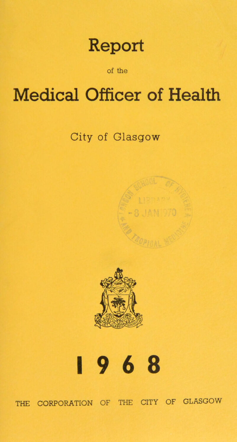 Report of the Medical Officer of Health City of Glasgow 19 6 8 THE CORPORATION OF THE CITY OF GLASGOW