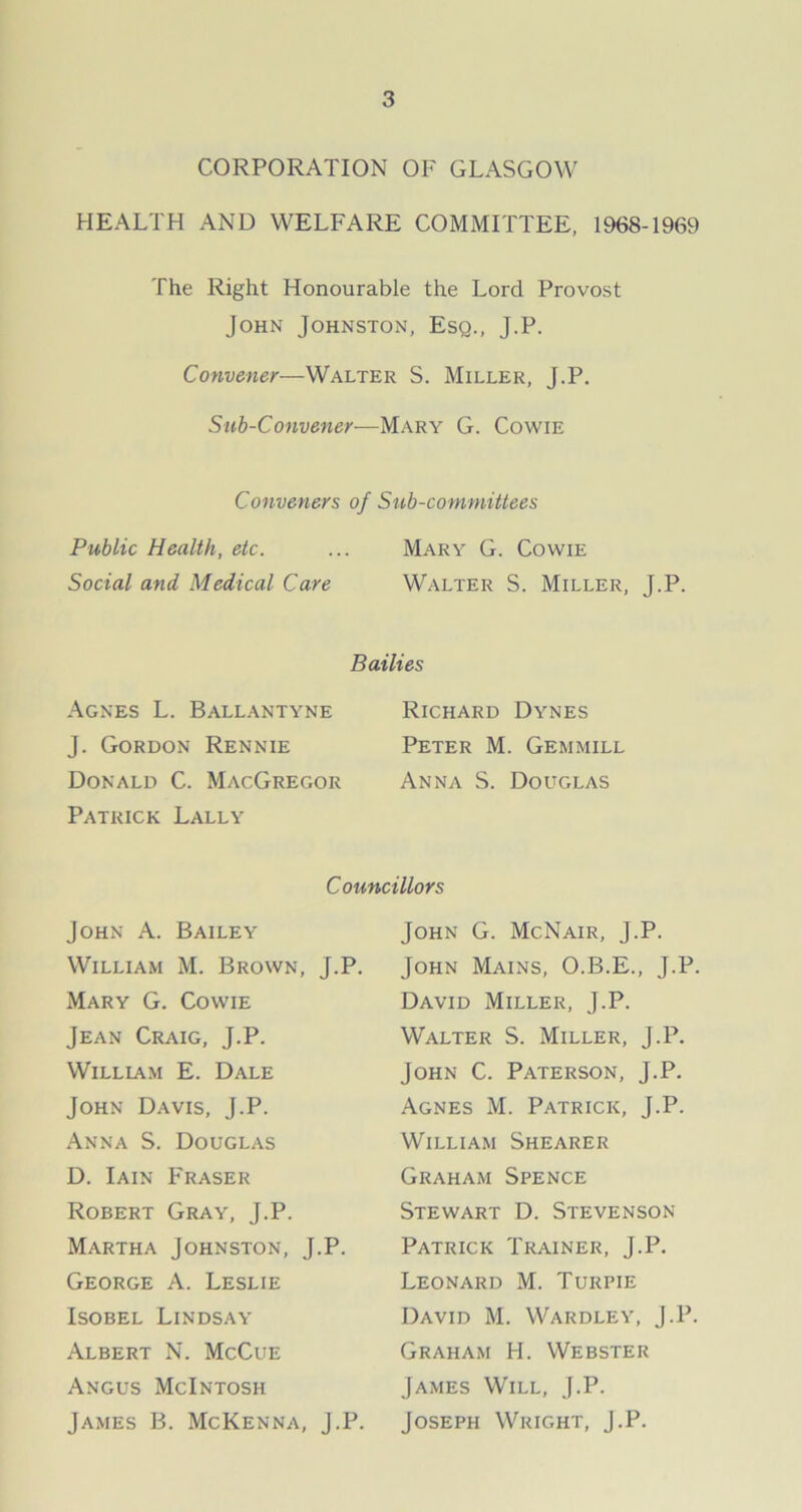 CORPORATION OF GLASGOW HEALTH AND WELFARE COMMITTEE, 1968-1969 The Right Honourable the Lord Provost John Johnston, Esq., J.P. Convener—Walter S. Miller, J.P. Sub-Convener—Mary G. Cowie Conveners of Sub-committees Public Health, etc. ... Mary G. Cowie Social and Medical Care Walter S. Miller, J.P. Agnes L. Ballantyne J. Gordon Rennie Donald C. MacGregor Patrick Lally Bailies Richard Dynes Peter M. Gemmill Anna S. Douglas Councillors John A. Bailey William M. Brown, J.P. Mary G. Cowie Jean Craig, J.P. William E. Dale John Davis, J.P. Anna S. Douglas D. Iain Fraser Robert Gray, J.P. Martha Johnston, J.P. George A. Leslie Isobel Lindsay Albert N. McCue Angus McIntosh James B. McKenna, J.P. John G. McNair, J.P. John Mains, O.B.E., J.P. David Miller, J.P. Walter S. Miller, J.P. John C. Paterson, J.P. Agnes M. Patrick, J.P. William Shearer Graham Spence Stewart D. Stevenson Patrick Trainer, J.P. Leonard M. Turpie David M. Wardley, J.P. Graham H. Webster James Will, J.P. Joseph Wright, J.P.