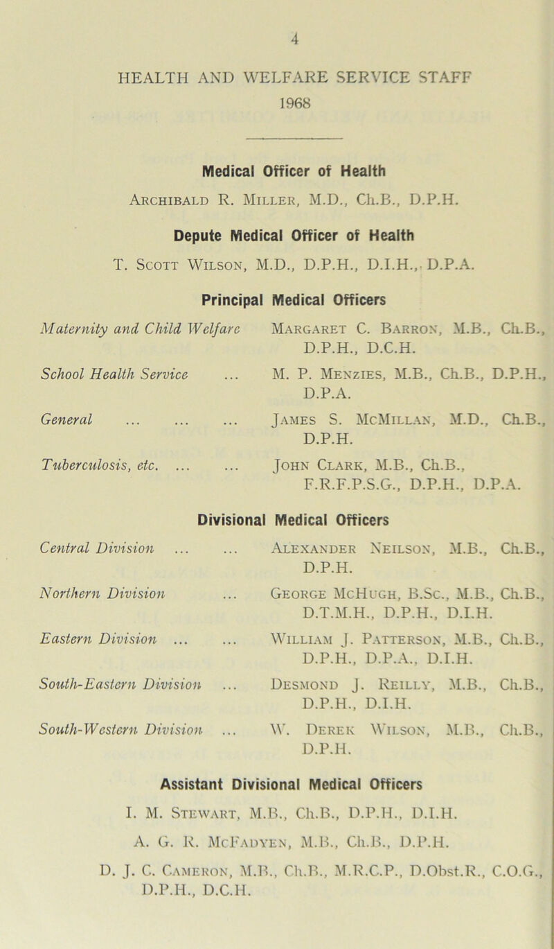 HEALTH AND WELFARE SERVICE STAFF 1968 Medical Officer of Health Archibald R. Miller, M.D., Ch.B., D.P.H. Depute Medical Officer of Health T. Scott Wilson, M.D., D.P.H., D.I.H.,. D.P.A. Principal Medical Officers Maternity and Child Welfare Margaret C. Barron, M.B., Ch.B., D.P.H., D.C.H. School Health Service ... M. P. Menzies, M.B., Ch.B., D.P.H., D.P.A. General James S. McMillan, M.D., Ch.B., D.P.H. Tuberculosis, etc. John Clark, M.B., Ch.B., F.R.F.P.S.G., D.P.H., D.P.A. Divisional Medical Officers Central Division Alexander Neilson, M.B., Ch.B. D.P.H. Northern Division George McHugh, B.Sc., M.B., Ch.B. D.T.M.H., D.P.H., D.I.H. Eastern Division ... William J. Patterson, M.B., Ch.B. D.P.H., D.P.A., D.I.H. South-Eastern Division Desmond J. Reilly, M.B., Ch.B. D.P.H., D.I.H. South-Western Division W. Derek Wilson, M.B., Ch.B., D.P.H. Assistant Divisional Medical Officers I. M. Stewart, M.B., Ch.B., D.P.H., D.I.H. A. G. R. McFadyen, M.B., Ch.B., D.P.H. D. J. C. Cameron, M.B., Ch.B., M.R.C.P., D.Obst.R., C.O.G., D.P.H., D.C.H.