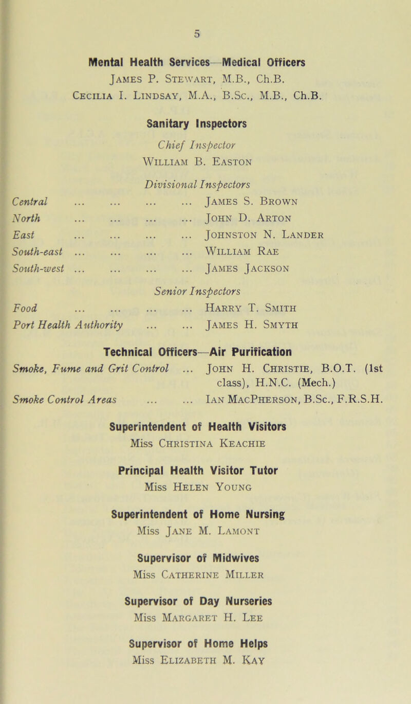 Mental Health Services Medical Officers James P. Stewart, M.B., Ch.B. Cecilia I. Lindsay, M.A., B.Sc., M.B., Ch.B. Central Sanitary Inspectors Chief Inspector William B. Easton Divisional Inspectors ... James S. Brown North ... John D. Arton East ... ... Johnston N. Lander South-east ... ... William Rae South-west ... ... James Jackson Food Senior Inspectors Harry T. Smith Port Health Authority James H. Smyth Technical Officers—Air Purification Smoke, Fume and Grit Control ... John H. Christie, B.O.T. (1st class), H.N.C. (Mech.) Smoke Control Areas ... ... Ian MacPherson, B.Sc., F.R.S.H. Superintendent of Health Visitors Miss Christina Keachie Principal Health Visitor Tutor Miss Helen Young Superintendent of Home Nursing Miss Jane M. Lamont Supervisor of Midwives Miss Catherine Miller Supervisor of Day Nurseries Miss Margaret H. Lee Supervisor of Home Helps Miss Elizabeth M. Kay