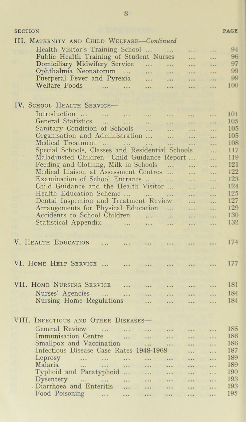 SECTION PAGE III. Maternity and Child Welfare—Continued Health Visitor’s Training School ... ... ... ... 94 Public Health Training of Student Nurses ... ... 96 Domiciliary Midwifery Service ... ... ... ... 97 Ophthalmia Neonatorum ... ... ... ... ... 99 Puerperal Fever and Pyrexia ... ... ... ... 99 Welfare Foods ... ... ... ... ... ... 100 IV. School Health Service— Introduction ... ... ... ... ... ... ... 101 General Statistics ... ... ... ... ... ... 105 Sanitary Condition of Schools ... ... ... ... 105 Organisation and Administration ... ... ... ... 105 Medical Treatment ... ... ... ... ... ... 108 Special Schools, Classes and Residential Schools ... 117 Maladjusted Children—Child Guidance Report... ... 119 Feeding and Clothing, Milk in Schools ... ... ... 121 Medical Liaison at Assessment Centres ... ... ... 122 Examination of School Entrants ... ... ... ... 123 Child Guidance and the Health Visitor ... ... ... 124 Health Education Scheme ... ... ... ... ... 125 Dental Inspection and Treatment Review ... ... 127 Arrangements for Physical Education ... ... ... 129 Accidents to School Children ... ... ... ... 130 Statistical Appendix ... ... ... ... ... 132 V. Health Education 174 VI. Home Help Service 177 VII. Home Nursing Service 181 Nurses’ Agencies ... ... ... ... ... ... 184 Nursing Home Regulations ... ... ... ... 184 VIII. Infectious and Other Diseases— General Review ... ... ... ... ... ... 185 Immunisation Centre ... ... ... ... ... 186 Smallpox and Vaccination ... ... 186 Infectious Disease Case Rates 1948-1968 ... ... 187 Leprosy ... ... ... ... ... ... ... 189 Malaria ... ... ... ... ... ... ... 189 Typhoid and Paratyphoid ... ... ... ... ... 190 Dysentery ... ... ... ... ... ... ... 193 Diarrhoea and Enteritis ... ... ... ... ... 193 Food Poisoning ... ... ... 195