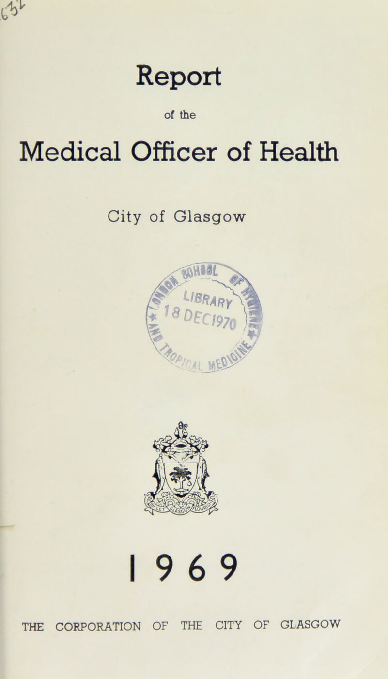 Report of the Medical Officer of Health City of Glasgow 19 6 9 THE CORPORATION OF THE CITY OF GLASGOW