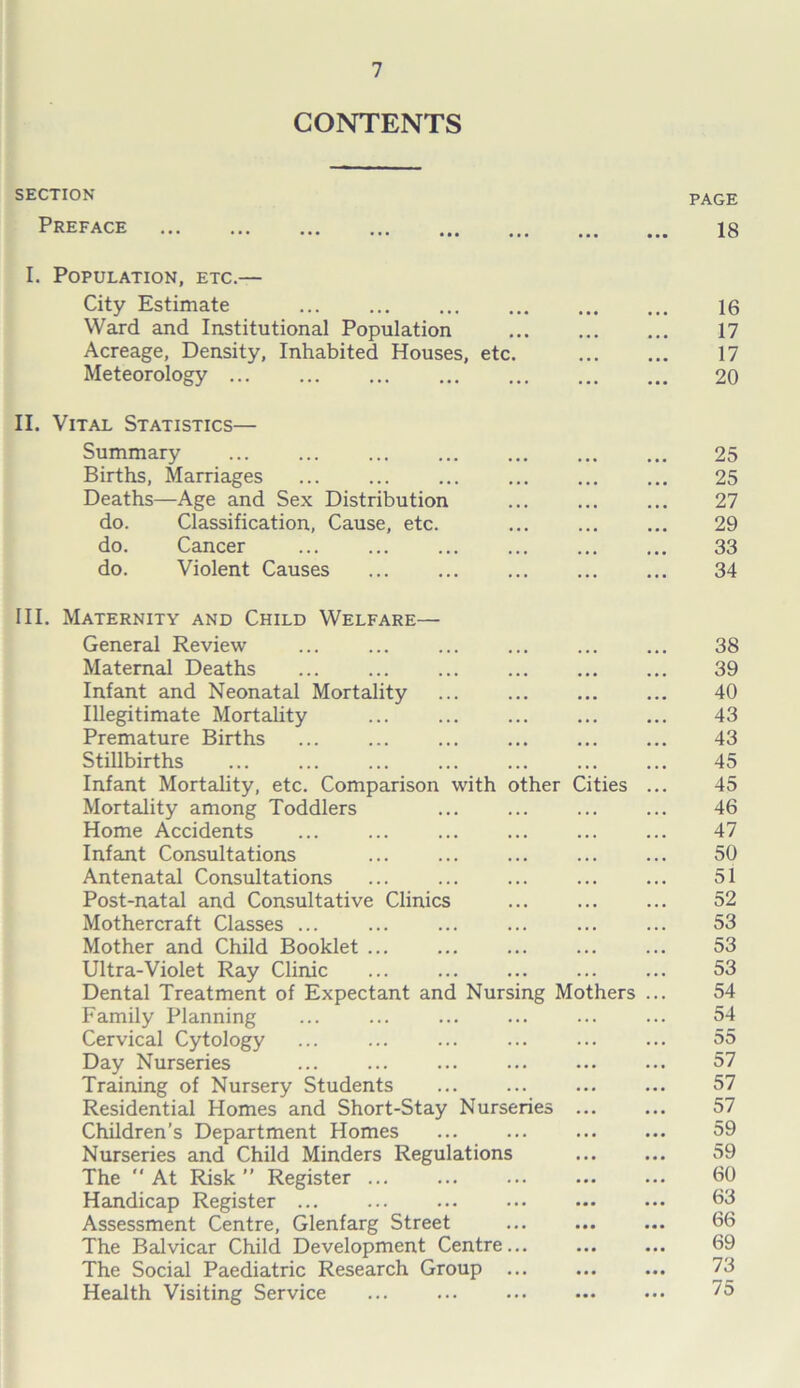CONTENTS SECTION PAGE Preface 18 I. Population, etc.— City Estimate 16 Ward and Institutional Population ... ... ... 17 Acreage, Density, Inhabited Houses, etc. 17 Meteorology 20 II. Vital Statistics— Summary ... ... ... ... ... 25 Births, Marriages ... ... ... ... 25 Deaths—Age and Sex Distribution ... ... ... 27 do. Classification, Cause, etc. ... ... ... 29 do. Cancer 33 do. Violent Causes 34 III. Maternity and Child Welfare— General Review ... ... ... ... 38 Maternal Deaths 39 Infant and Neonatal Mortality 40 Illegitimate Mortality ... ... 43 Premature Births ... ... ... 43 Stillbirths ... ... ... ... ... ... ... 45 Infant Mortality, etc. Comparison with other Cities ... 45 Mortality among Toddlers ... ... ... ... 46 Home Accidents ... ... ... ... ... ... 47 Infant Consultations ... ... ... ... ... 50 Antenatal Consultations ... ... ... 51 Post-natal and Consultative Clinics ... 52 Mothercraft Classes ... ... ... ... ... ... 53 Mother and Child Booklet ... ... ... ... ... 53 Ultra-Violet Ray Clinic ... 53 Dental Treatment of Expectant and Nursing Mothers ... 54 Family Planning ... ... 54 Cervical Cytology ... ... ... ... 55 Day Nurseries ... ... ... 57 Training of Nursery Students ... ... ... ... 57 Residential Homes and Short-Stay Nurseries 57 Children’s Department Homes ... 59 Nurseries and Child Minders Regulations 59 The  At Risk ” Register 60 Handicap Register b3 Assessment Centre, Glenfarg Street 66 The Balvicar Child Development Centre... ... ... 69 The Social Paediatric Research Group 73 Health Visiting Service 75