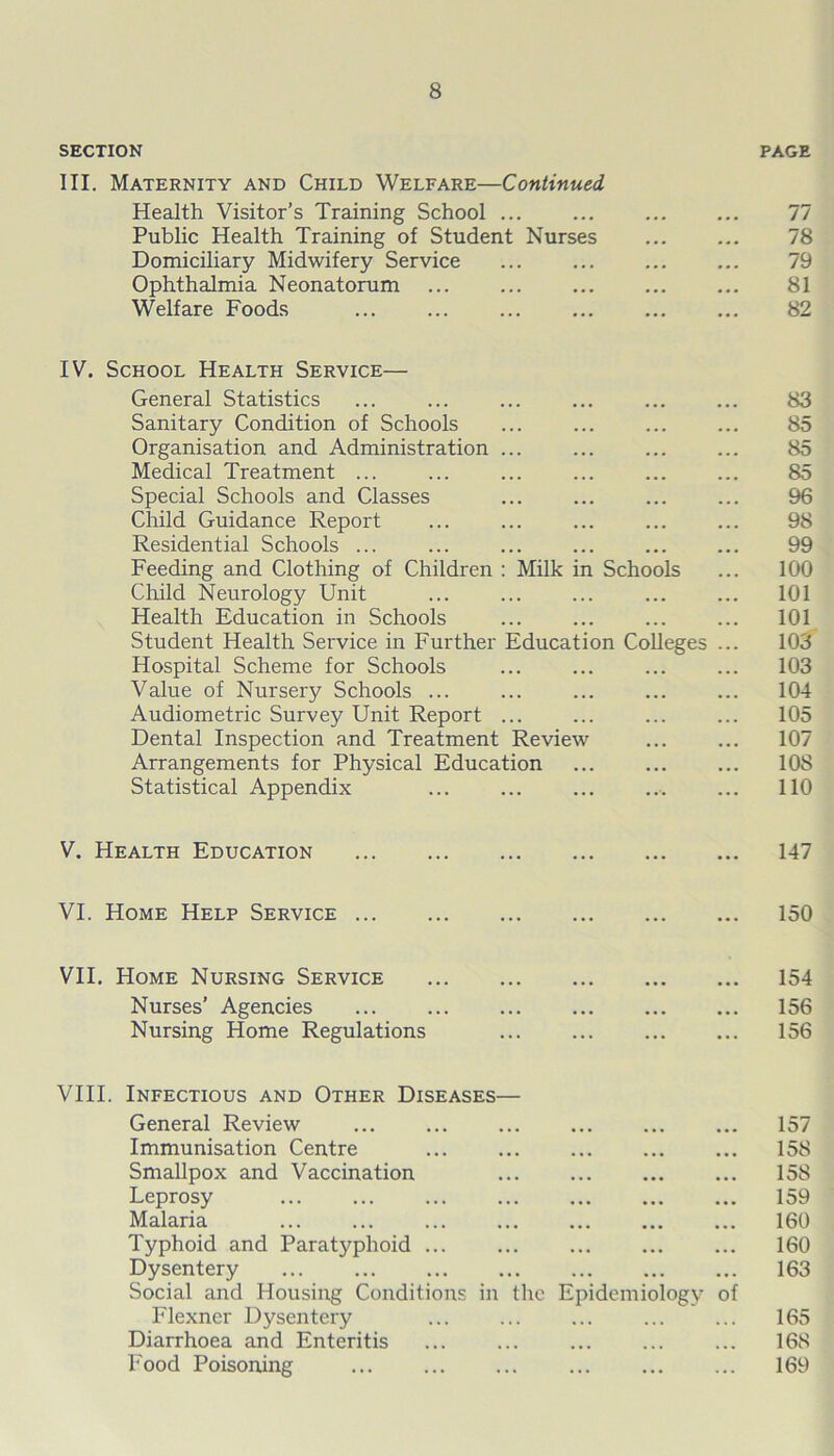 SECTION III. Maternity and Child Welfare—Continued Health Visitor’s Training School Public Health Training of Student Nurses Domiciliary Midwifery Service Ophthalmia Neonatorum Welfare Foods PAGE 77 78 79 81 82 IV. School Health Service— General Statistics Sanitary Condition of Schools Organisation and Administration ... Medical Treatment ... Special Schools and Classes Child Guidance Report Residential Schools ... Feeding and Clothing of Children : Milk in Schools Child Neurology Unit Health Education in Schools Student Health Service in Further Education Colleges Hospital Scheme for Schools Value of Nursery Schools ... Audiometric Survey Unit Report ... Dental Inspection and Treatment Review Arrangements for Physical Education Statistical Appendix ... ... 83 85 85 85 96 98 99 100 101 101 103 103 104 105 107 10S 110 V. Health Education 147 VI. Home Help Service 150 VII. Home Nursing Service Nurses’ Agencies Nursing Home Regulations 154 156 156 VIII. Infectious and Other Diseases— General Review Immunisation Centre Smallpox and Vaccination Leprosy Malaria Typhoid and Paratyphoid ... ... Dysentery ... Social and Housing Conditions in the Epidemiology Flexner Dysentery Diarrhoea and Enteritis ... ... Food Poisoning ... of 157 158 158 159 160 160 163 165 168 169