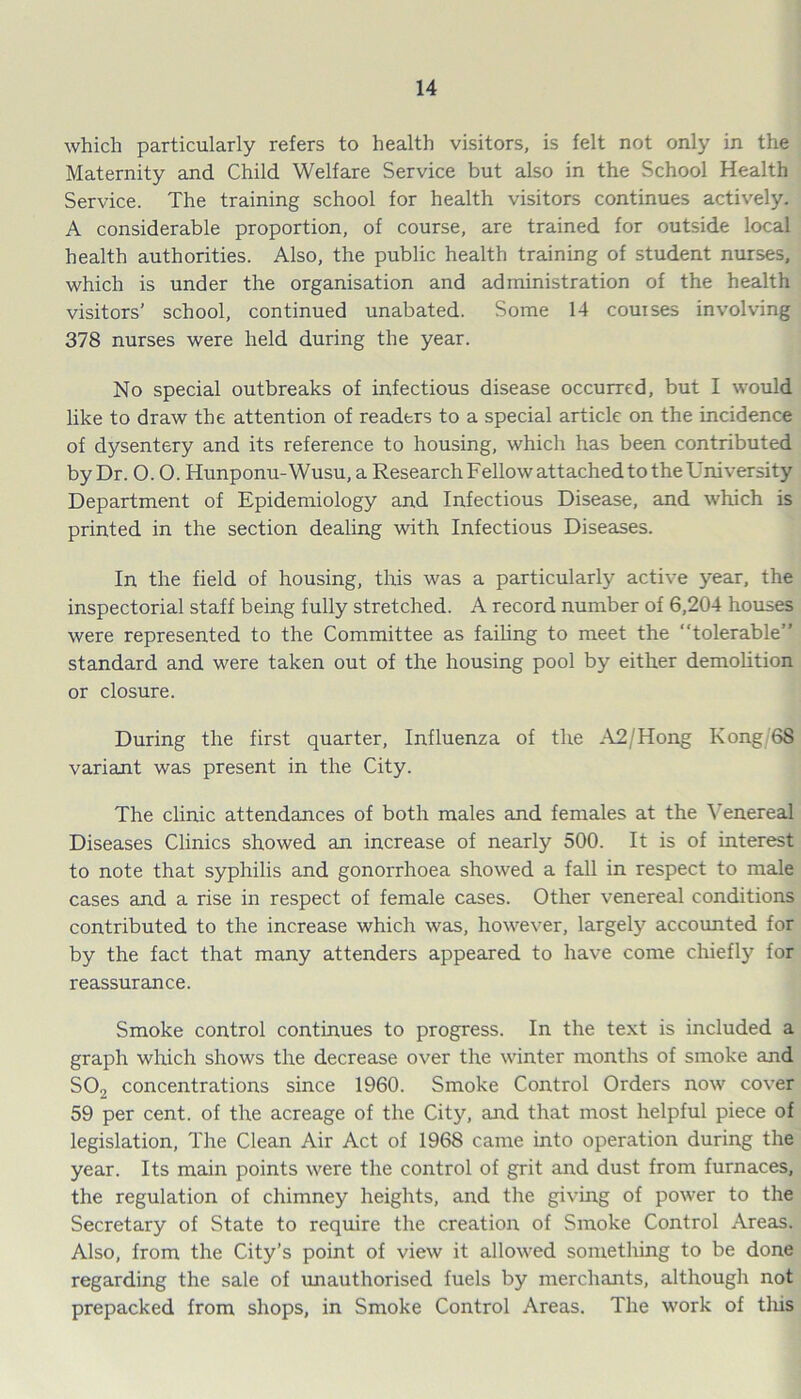 which particularly refers to health visitors, is felt not only in the Maternity and Child Welfare Service but also in the School Health Service. The training school for health visitors continues actively. A considerable proportion, of course, are trained for outside local health authorities. Also, the public health training of student nurses, which is under the organisation and administration of the health visitors’ school, continued unabated. Some 14 couises involving 378 nurses were held during the year. No special outbreaks of infectious disease occurred, but I would like to draw the attention of readers to a special article on the incidence of dysentery and its reference to housing, which has been contributed by Dr. 0.0. Hunponu-Wusu, a ResearchFellowattachedtotheUniversity Department of Epidemiology and Infectious Disease, and which is printed in the section dealing with Infectious Diseases. In the field of housing, this was a particularly active year, the inspectorial staff being fully stretched. A record number of 6,204 houses were represented to the Committee as failing to meet the “tolerable” standard and were taken out of the housing pool by either demolition or closure. During the first quarter, Influenza of the A2/Hong Kong/68 variant was present in the City. The clinic attendances of both males and females at the Venereal Diseases Clinics showed an increase of nearly 500. It is of interest to note that syphilis and gonorrhoea showed a fall in respect to male cases and a rise in respect of female cases. Other venereal conditions contributed to the increase which was, however, largely accounted for by the fact that many attenders appeared to have come chiefly for reassurance. Smoke control continues to progress. In the text is included a graph which shows the decrease over the winter months of smoke and S02 concentrations since 1960. Smoke Control Orders now cover 59 per cent, of the acreage of the City, and that most helpful piece of legislation, The Clean Air Act of 1968 came into operation during the year. Its main points were the control of grit and dust from furnaces, the regulation of chimney heights, and the giving of power to the Secretary of State to require the creation of Smoke Control Areas. Also, from the City’s point of view it allowed something to be done regarding the sale of unauthorised fuels by merchants, although not prepacked from shops, in Smoke Control Areas. The work of tliis