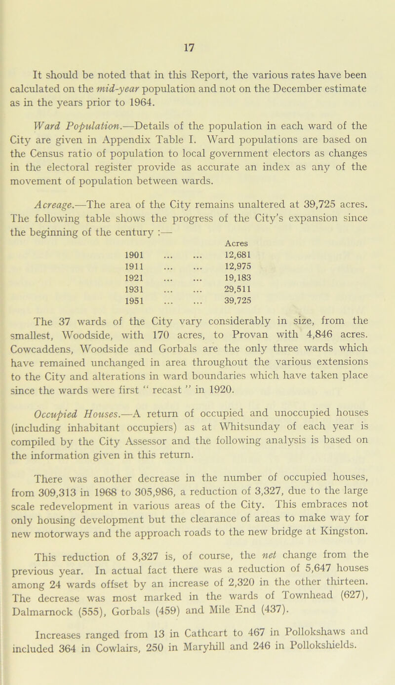 It should be noted that in tins Report, the various rates have been calculated on the mid-year population and not on the December estimate as in the years prior to 1964. Ward Population.-—Details of the population in each ward of the City are given in Appendix Table I. Ward populations are based on the Census ratio of population to local government electors as changes in the electoral register provide as accurate an index as any of the movement of population between wards. Acreage.—The area of the City remains unaltered at 39,725 acres. The following table shows the progress of the City’s expansion since the beginning of the century :— Acres 1901 12,681 1911 12,975 1921 19,183 1931 29,511 1951 39,725 The 37 wards of the City vary considerably in size, from the smallest, Woodside, with 170 acres, to Provan with 4,846 acres. Cowcaddens, Woodside and Gorbals are the only three wards which have remained unchanged in area throughout the various extensions to the City and alterations in ward boundaries which have taken place since the wards were first “ recast ” in 1920. Occupied Houses.—A return of occupied and unoccupied houses (including inhabitant occupiers) as at Whitsunday of each year is compiled by the City Assessor and the following analysis is based on the information given in this return. There was another decrease in the number of occupied houses, from 309,313 in 1968 to 305,986, a reduction of 3,327, due to the large scale redevelopment in various areas of the City, this embraces not only housing development but the clearance of areas to make way for new motorways and the approach roads to the new bridge at Kingston. This reduction of 3,327 is, of course, the net change from the previous year. In actual fact there was a reduction of 5,647 houses among 24 wards offset by an increase of 2,320 in the other thirteen. The decrease was most marked in the wards of Townhead (627), Dalmamock (555), Gorbals (459) and Mile End (437). Increases ranged from 13 in Cathcart to 467 in Pollokshaws and included 364 in Cowlairs, 250 in Maryhill and 246 in Polloksliields.