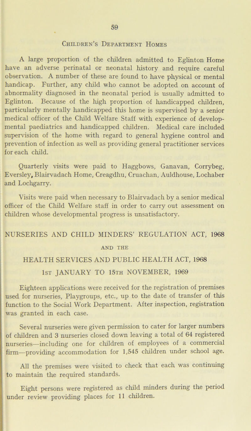 Children’s Department Homes A large proportion of the children admitted to Eglinton Home have an adverse perinatal or neonatal history and require careful observation. A number of these are found to have physical or mental handicap. Further, any child who cannot be adopted on account of abnormality diagnosed in the neonatal period is usually admitted to Eglinton. Because of the high proportion of handicapped children, particularly mentally handicapped this home is supervised by a senior medical officer of the Child Welfare Staff with experience of develop- mental paediatrics and handicapped children. Medical care included supervision of the home with regard to general hygiene control and prevention of infection as well as providing general practitioner services for each child. Quarterly visits were paid to Haggbows, Ganavan, Corrybeg, Eversley, Blairvadach Home, Creagdhu, Cruachan, Auldhouse, Lochaber and Lochgarry. Visits were paid when necessary to Blairvadach by a senior medical officer of the Child Welfare staff in order to carry out assessment on children whose developmental progress is unsatisfactory. NURSERIES AND CHILD MINDERS’ REGULATION ACT, 1968 AND THE HEALTH SERVICES AND PUBLIC HEALTH ACT, 1968 1st JANUARY TO 15th NOVEMBER, 1969 Eighteen applications were received for the registration of premises used for nurseries, Playgroups, etc., up to the date of transfer of this function to the Social Work Department. After inspection, registration was granted in each case. Several nurseries were given permission to cater for larger numbers of children and 3 nurseries closed down leaving a total of 64 registered nurseries—including one for children of employees of a commercial firm—providing accommodation for 1,545 children under school age. All the premises were visited to check that each was continuing to maintain the required standards. Eight persons were registered as child minders during the period under review providing places for 11 children.