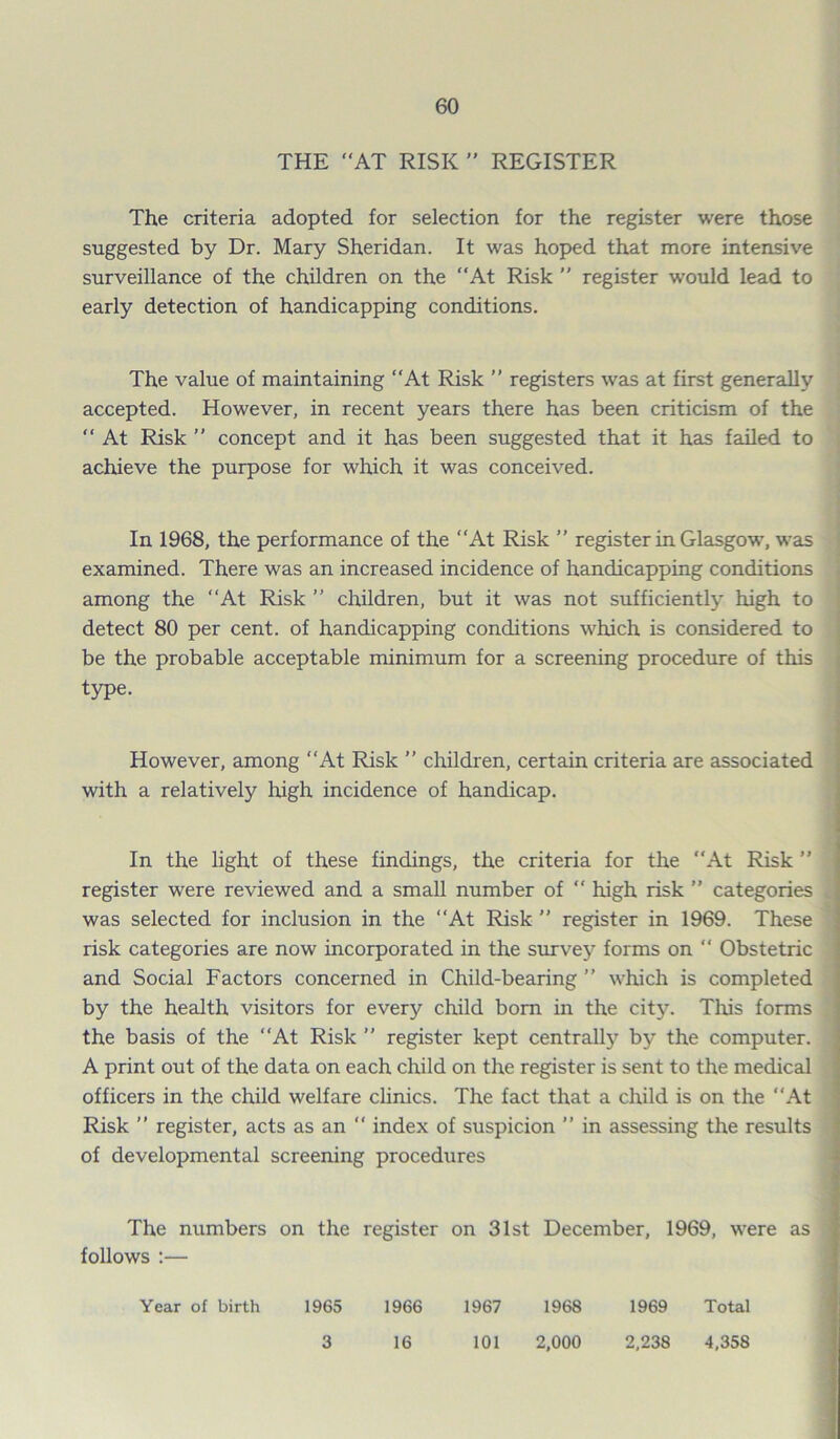 THE AT RISK ” REGISTER The criteria adopted for selection for the register were those suggested by Dr. Mary Sheridan. It was hoped that more intensive surveillance of the children on the At Risk ” register would lead to early detection of handicapping conditions. The value of maintaining At Risk ” registers was at first generally accepted. However, in recent years there has been criticism of the  At Risk ” concept and it has been suggested that it has failed to achieve the purpose for which it was conceived. In 1968, the performance of the At Risk ” register in Glasgow, was examined. There was an increased incidence of handicapping conditions among the At Risk ” children, but it was not sufficiently high to detect 80 per cent, of handicapping conditions which is considered to be the probable acceptable minimum for a screening procedure of this type. However, among At Risk ” children, certain criteria are associated with a relatively high incidence of handicap. In the light of these findings, the criteria for the “At Risk ” register were reviewed and a small number of  high risk ” categories was selected for inclusion in the At Risk ” register in 1969. These risk categories are now incorporated in the survey forms on “ Obstetric and Social Factors concerned in Child-bearing ” which is completed by the health visitors for every child bom in the city. This forms the basis of the At Risk ’’ register kept centrally by the computer. A print out of the data on each child on the register is sent to the medical officers in the child welfare clinics. The fact that a child is on the At Risk  register, acts as an “ index of suspicion ” in assessing the results of developmental screening procedures The numbers on the register on 31st December, 1969, were as follows :— Year of birth 1965 1966 1967 1968 1969 Total 3 16 101 2,000 2,238 4,358