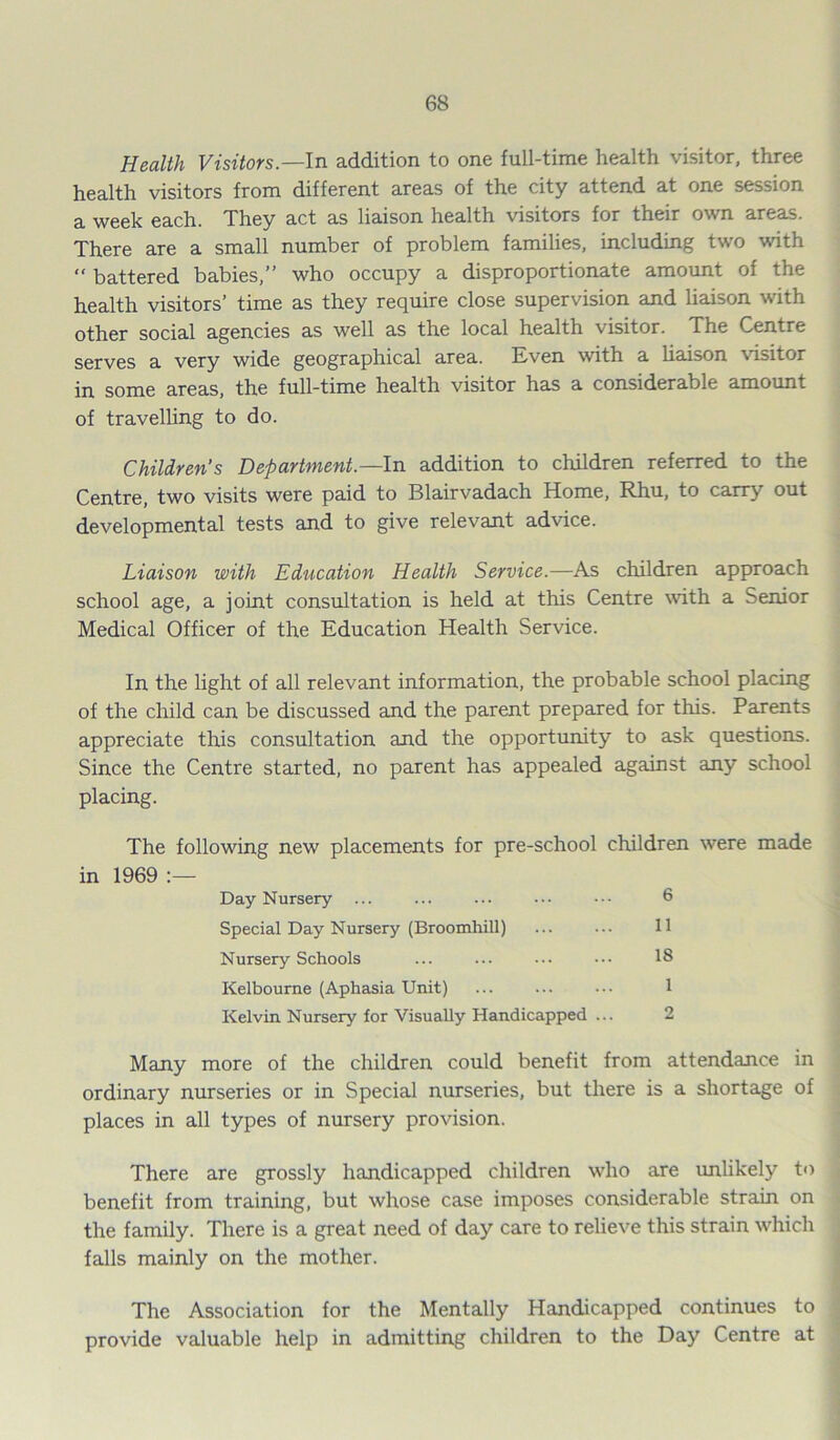 Health Visitors.—In addition to one full-time health visitor, three health visitors from different areas of the city attend at one session a week each. They act as liaison health visitors for their own areas. There are a small number of problem families, including two with “ battered babies,” who occupy a disproportionate amount of the health visitors’ time as they require close supervision and liaison with other social agencies as well as the local health visitor. The Centre serves a very wide geographical area. Even with a liaison visitor in some areas, the full-time health visitor has a considerable amount of travelling to do. Children’s Department— In addition to children referred to the Centre, two visits were paid to Blairvadach Home, Rhu, to carry out developmental tests and to give relevant advice. Liaison with Education Health Service.—As children approach school age, a joint consultation is held at this Centre with a Senior Medical Officer of the Education Health Service. In the light of all relevant information, the probable school placing of the child can be discussed and the parent prepared for this. Parents appreciate this consultation and the opportunity to ask questions. Since the Centre started, no parent has appealed against any school placing. The following new placements for pre-school children were made in 1969 :— Day Nursery ... ... ... ••• ••• 6 Special Day Nursery (Broomhill) ... ... 11 Nursery Schools ... ... ... ••• 18 Kelbourne (Aphasia Unit) ... ... ... 1 Kelvin Nursery for Visually Handicapped ... 2 Many more of the children could benefit from attendance in ordinary nurseries or in Special nurseries, but there is a shortage of places in all types of nursery provision. There are grossly handicapped children who are unlikely to benefit from training, but whose case imposes considerable strain on the family. There is a great need of day care to relieve this strain which falls mainly on the mother. The Association for the Mentally Handicapped continues to provide valuable help in admitting children to the Day Centre at