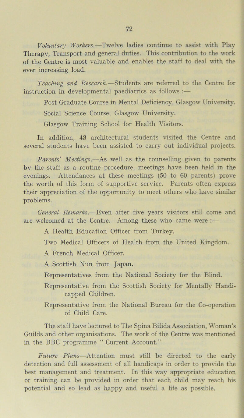 Voluntary Workers.—Twelve ladies continue to assist with Play Therapy, Transport and general duties. This contribution to the work of the Centre is most valuable and enables the staff to deal with the ever increasing load. Teaching and Research.—Students are referred to the Centre for instruction in developmental paediatrics as follows :— Post Graduate Course in Mental Deficiency, Glasgow University. Social Science Course, Glasgow University. Glasgow Training School for Health Visitors. In addition, 43 architectural students visited the Centre and several students have been assisted to carry out individual projects. Parents’ Meetings.—As well as the counselling given to parents by the staff as a routine procedure, meetings have been held in the evenings. Attendances at these meetings (50 to 60 parents) prove the worth of this form of supportive service. Parents often express their appreciation of the opportunity to meet others who have similar problems. General Remarks.—Even after five years visitors still come and are welcomed at the Centre. Among these who came were :— A Health Education Officer from Turkey. Two Medical Officers of Health from the United Kingdom. A French Medical Officer. A Scottish Nun from Japan. Representatives from the National Society for the Blind. Representative from the Scottish Society for Mentally Handi- capped Children. Representative from the National Bureau for the Co-operation of Child Care. The staff have lectured to The Spina Bifida Association, Woman’s Guilds and other organisations. The work of the Centre was mentioned in the BBC programme “ Current Account.” Future Plans—Attention must still be directed to the early detection and full assessment of all handicaps in order to provide the best management and treatment. In this way appropriate education or training can be provided in order that each child may reach his potential and so lead as happy and useful a life as possible.