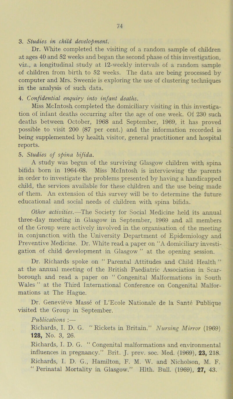 3. Studies in child development. Dr. White completed the visiting of a random sample of children at ages 40 and 52 weeks and began the second phase of this investigation, viz., a longitudinal study at 12-weekly intervals of a random sample of children from birth to 52 weeks. The data are being processed by computer and Mrs. Sweenie is exploring the use of clustering techniques in the analysis of such data. 4. Confidential enquiry into infant deaths. Miss McIntosh completed the domiciliary visiting in this investiga- tion of infant deaths occurring after the age of one week. Of 230 such deaths between October, 1968 and September, 1969, it has proved possible to visit 200 (87 per cent.) and the information recorded is being supplemented by health visitor, general practitioner and hospital reports. 5. Studies of spina bifida. A study was begun of the surviving Glasgow children with spina bifida born in 1964-68. Miss McIntosh is interviewing the parents in order to investigate the problems presented by having a handicapped child, the services available for these children and the use being made of them. An extension of this survey will be to determine the future educational and social needs of children writh spina bifida. Other activities.—The Society for Social Medicine held its annual three-day meeting in Glasgow in September, 1969 and all members of the Group were actively involved in the organisation of the meeting in conjunction with the University Department of Epidemiology and Preventive Medicine. Dr. White read a paper on “A domiciliary investi- gation of child development in Glasgow ” at the opening session. Dr. Richards spoke on “ Parental Attitudes and Child Health ” at the annual meeting of the British Paediatric Association in Scar- borough and read a paper on “ Congenital Malformations in South Wales ” at the Third International Conference on Congenital Malfor- mations at The Hague. Dr. Genevieve Mass6 of L’Ecole Nationale de la Sante Publique visited the Group in September. Publications :— Richards, I. D. G. Rickets in Britain.” Nursing Mirror (1969) 128, No. 3, 26. Richards, I. D. G.  Congenital malformations and environmental influences in pregnancy.” Brit. J. prev. soc. Med. (1969), 23, 218. Richards, I. D. G., Hamilton, F. M. W. and Nicholson, M. F. “ Perinatal Mortality in Glasgow.” Hlth. Bull. (1969), 27, 43.