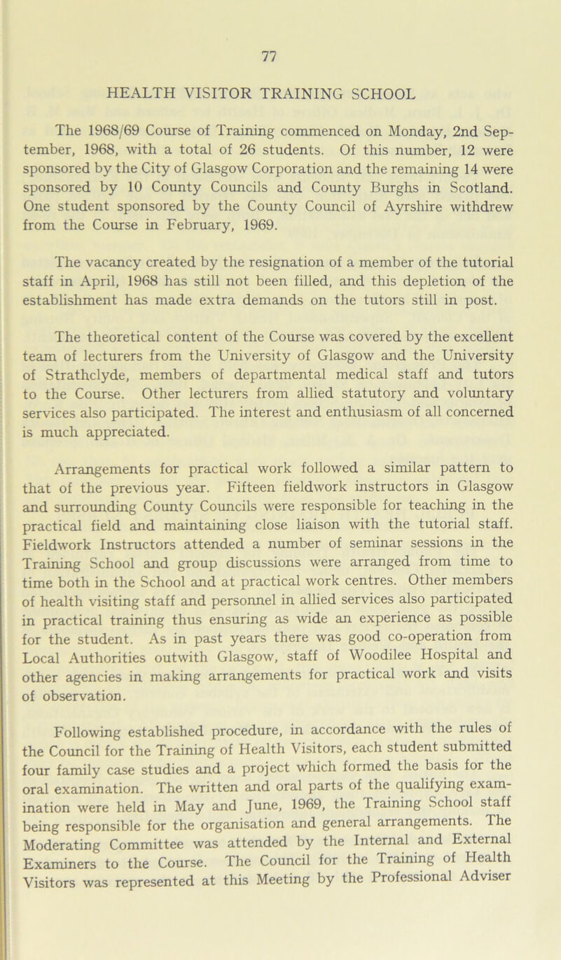 HEALTH VISITOR TRAINING SCHOOL The 1968/69 Course of Training commenced on Monday, 2nd Sep- tember, 1968, with a total of 26 students. Of this number, 12 were sponsored by the City of Glasgow Corporation and the remaining 14 were sponsored by 10 County Councils and County Burghs in Scotland. One student sponsored by the County Council of Ayrshire withdrew from the Course in February, 1969. The vacancy created by the resignation of a member of the tutorial staff in April, 1968 has still not been filled, and this depletion of the establishment has made extra demands on the tutors still in post. The theoretical content of the Course was covered by the excellent team of lecturers from the University of Glasgow and the University of Strathclyde, members of departmental medical staff and tutors to the Course. Other lecturers from allied statutory and voluntary services also participated. The interest and enthusiasm of all concerned is much appreciated. Arrangements for practical work followed a similar pattern to that of the previous year. Fifteen fieldwork instructors in Glasgow and surrounding County Councils were responsible for teaching in the practical field and maintaining close liaison with the tutorial staff. Fieldwork Instructors attended a number of seminar sessions in the Training School and group discussions were arranged from time to time both in the School and at practical work centres. Other members of health visiting staff and personnel in allied services also participated in practical training thus ensuring as wide an experience as possible for the student. As in past years there was good co-operation from Local Authorities outwith Glasgow, staff of Woodilee Hospital and other agencies in making arrangements for practical work and visits of observation. Following established procedure, in accordance with the rules of the Council for the Training of Health Visitors, each student submitted four family case studies and a project which formed the basis for the oral examination. The written and oral parts of the qualifying exam- ination were held in May and June, 1969, the Training School staff being responsible for the organisation and general arrangements. The Moderating Committee was attended by the Internal and External Examiners to the Course. The Council for the Training of Health Visitors was represented at this Meeting by the Professional Adviser