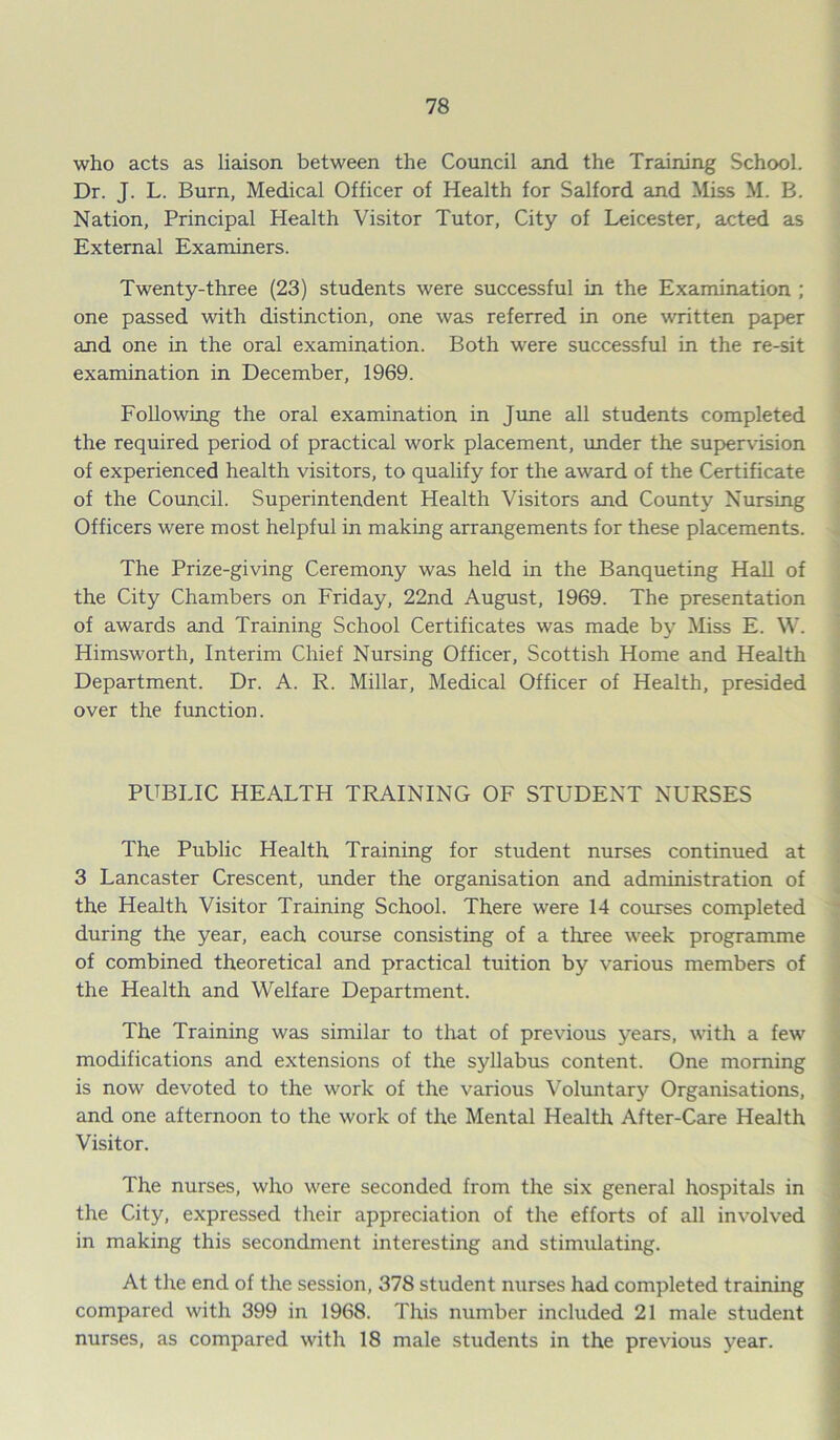 who acts as liaison between the Council and the Training School. Dr. J. L. Burn, Medical Officer of Health for Salford and Miss M. B. Nation, Principal Health Visitor Tutor, City of Leicester, acted as External Examiners. Twenty-three (23) students were successful in the Examination ; one passed with distinction, one was referred in one written paper and one in the oral examination. Both were successful in the re-sit examination in December, 1969. Following the oral examination in June all students completed the required period of practical work placement, under the supervision of experienced health visitors, to qualify for the award of the Certificate of the Council. Superintendent Health Visitors and County Nursing Officers were most helpful in making arrangements for these placements. The Prize-giving Ceremony was held in the Banqueting Hall of the City Chambers on Friday, 22nd August, 1969. The presentation of awards and Training School Certificates was made by Miss E. W. Himsworth, Interim Chief Nursing Officer, Scottish Home and Health Department. Dr. A. R. Millar, Medical Officer of Health, presided over the function. PUBLIC HEALTH TRAINING OF STUDENT NURSES The Public Health Training for student nurses continued at 3 Lancaster Crescent, under the organisation and administration of the Health Visitor Training School. There were 14 courses completed during the year, each course consisting of a three week programme of combined theoretical and practical tuition by various members of the Health and Welfare Department. The Training was similar to that of previous years, with a few modifications and extensions of the syllabus content. One morning is now devoted to the work of the various Voluntary Organisations, and one afternoon to the work of the Mental Health After-Care Health Visitor. The nurses, who were seconded from the six general hospitals in the City, expressed their appreciation of the efforts of all involved in making this secondment interesting and stimulating. At the end of the session, 378 student nurses had completed training compared with 399 in 1968. This number included 21 male student nurses, as compared with 18 male students in the previous year.