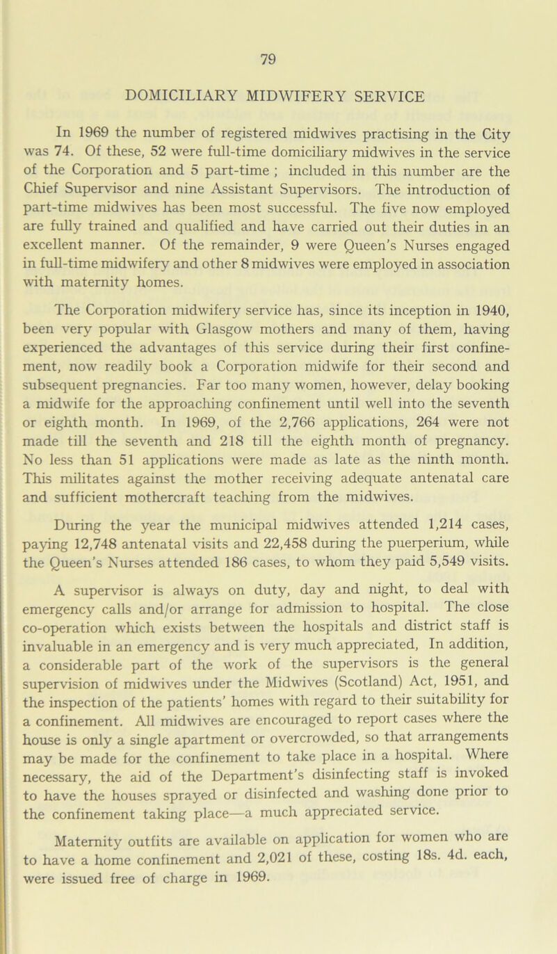 DOMICILIARY MIDWIFERY SERVICE In 1969 the number of registered midwives practising in the City was 74. Of these, 52 were full-time domiciliary midwives in the service of the Corporation and 5 part-time ; included in this number are the Chief Supervisor and nine Assistant Supervisors. The introduction of part-time midwives has been most successful. The five now employed are fully trained and qualified and have carried out their duties in an excellent manner. Of the remainder, 9 were Queen’s Nurses engaged in full-time midwifery and other 8 midwives were employed in association with maternity homes. The Corporation midwifery service has, since its inception in 1940, been very popular with Glasgow mothers and many of them, having experienced the advantages of this service during their first confine- ment, now readily book a Corporation midwife for their second and subsequent pregnancies. Far too many women, however, delay booking a midwife for the approaching confinement until well into the seventh or eighth month. In 1969, of the 2,766 applications, 264 were not made till the seventh and 218 till the eighth month of pregnancy. No less than 51 applications were made as late as the ninth month. This militates against the mother receiving adequate antenatal care and sufficient mothercraft teaching from the midwives. During the year the municipal midwives attended 1,214 cases, paying 12,748 antenatal visits and 22,458 during the puerperium, while the Queen’s Nurses attended 186 cases, to whom they paid 5,549 visits. A supervisor is always on duty, day and night, to deal with emergency calls and/or arrange for admission to hospital. The close co-operation which exists between the hospitals and district staff is invaluable in an emergency and is very much appreciated, In addition, a considerable part of the work of the supervisors is the general supervision of midwives under the Midwives (Scotland) Act, 1951, and the inspection of the patients’ homes with regard to their suitability for a confinement. All midwives are encouraged to report cases where the house is only a single apartment or overcrowded, so that arrangements may be made for the confinement to take place in a hospital. Where necessary, the aid of the Department’s disinfecting staff is invoked to have the houses sprayed or disinfected and washing done prior to the confinement taking place—a much appreciated service. Maternity outfits are available on application for women who are to have a home confinement and 2,021 of these, costing 18s. 4d. each, were issued free of charge in 1969.