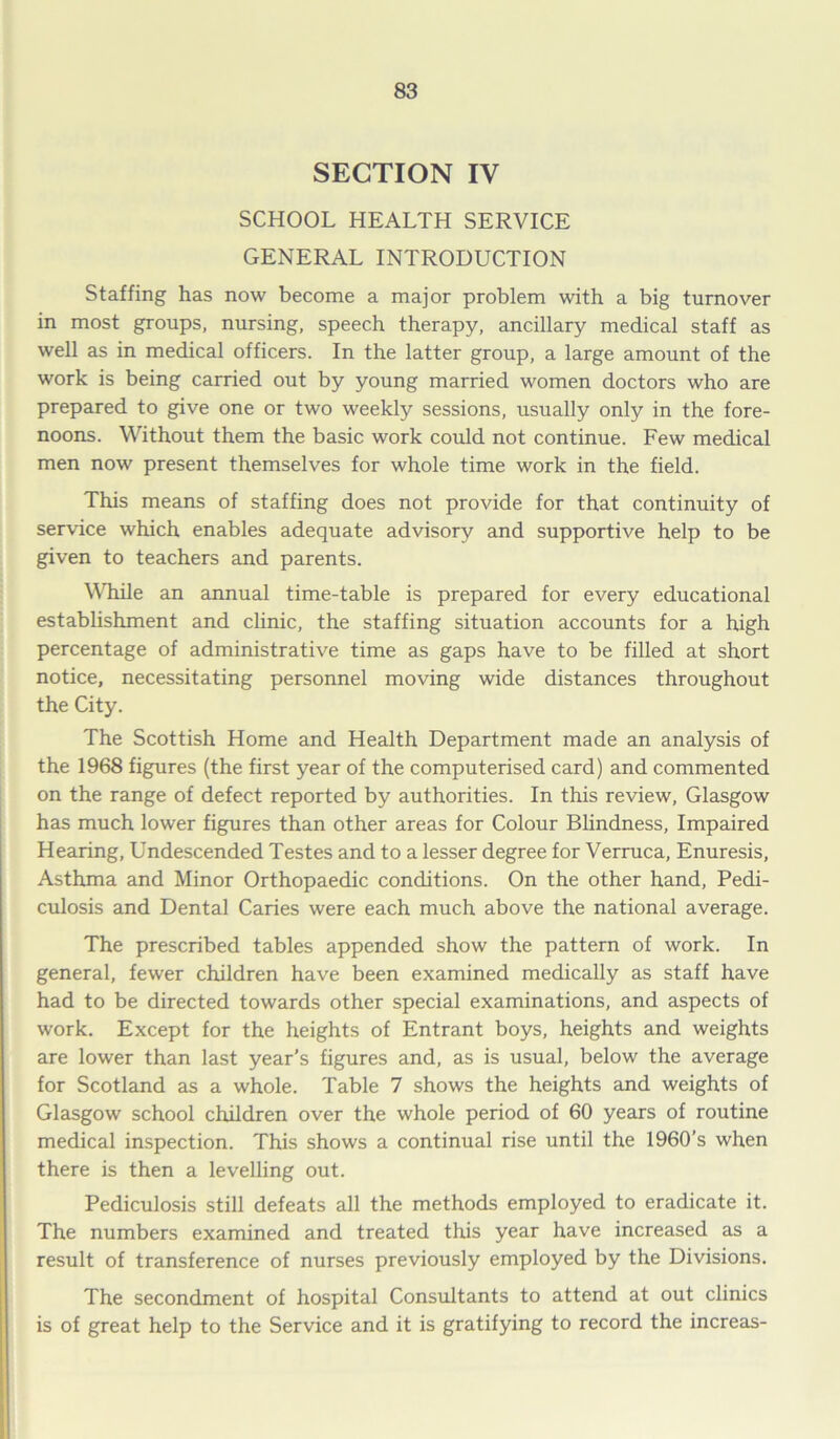 SECTION IV SCHOOL HEALTH SERVICE GENERAL INTRODUCTION Staffing has now become a major problem with a big turnover in most groups, nursing, speech therapy, ancillary medical staff as well as in medical officers. In the latter group, a large amount of the work is being carried out by young married women doctors who are prepared to give one or two weekly sessions, usually only in the fore- noons. Without them the basic work could not continue. Few medical men now present themselves for whole time work in the field. This means of staffing does not provide for that continuity of service which enables adequate advisory and supportive help to be given to teachers and parents. While an annual time-table is prepared for every educational establishment and clinic, the staffing situation accounts for a high percentage of administrative time as gaps have to be filled at short notice, necessitating personnel moving wide distances throughout the City. The Scottish Home and Health Department made an analysis of the 1968 figures (the first year of the computerised card) and commented on the range of defect reported by authorities. In this review, Glasgow has much lower figures than other areas for Colour Blindness, Impaired Hearing, Undescended Testes and to a lesser degree for Verruca, Enuresis, Asthma and Minor Orthopaedic conditions. On the other hand, Pedi- culosis and Dental Caries were each much above the national average. The prescribed tables appended show the pattern of work. In general, fewer children have been examined medically as staff have had to be directed towards other special examinations, and aspects of work. Except for the heights of Entrant boys, heights and weights are lower than last year’s figures and, as is usual, below the average for Scotland as a whole. Table 7 shows the heights and weights of Glasgow school children over the whole period of 60 years of routine medical inspection. This shows a continual rise until the 1960’s when there is then a levelling out. Pediculosis still defeats all the methods employed to eradicate it. The numbers examined and treated this year have increased as a result of transference of nurses previously employed by the Divisions. The secondment of hospital Consultants to attend at out clinics is of great help to the Service and it is gratifying to record the increas-