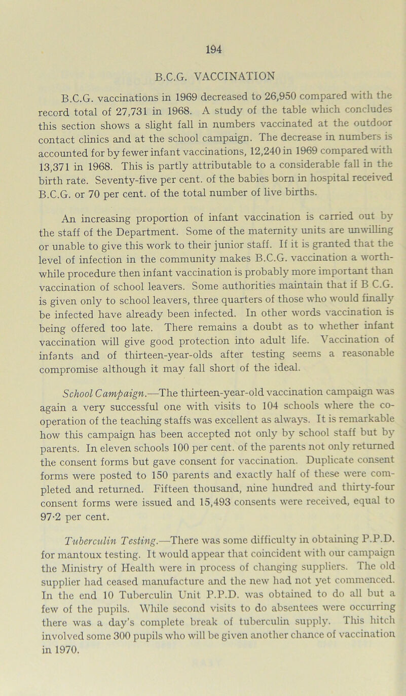 B.C.G. VACCINATION B.C.G. vaccinations in 1969 decreased to 26,950 compared with the record total of 27,731 in 1968. A study of the table which concludes this section shows a slight fall in numbers vaccinated at the outdoor contact clinics and at the school campaign. The decrease in numbers is accounted for by fewer infant vaccinations, 12,240 in 1969 compared with 13,371 in 1968. This is partly attributable to a considerable fall in the birth rate. Seventy-five per cent, of the babies bom in hospital received B.C.G. or 70 per cent, of the total number of live births. An increasing proportion of infant vaccination is carried out by the staff of the Department. Some of the maternity units are unwilling or unable to give this work to their junior staff. If it is granted that the level of infection in the community makes B.C.G. vaccination a worth- while procedure then infant vaccination is probably more important than vaccination of school leavers. Some authorities maintain that if B C.G. is given only to school leavers, three quarters of those who would finally be infected have already been infected. In other words vaccination is being offered too late. There remains a doubt as to whether infant vaccination will give good protection into adult life. accination of infants and of thirteen-year-olds after testing seems a reasonable compromise although it may fall short of the ideal. School Campaign.—The thirteen-year-old vaccination campaign was again a very successful one with visits to 104 schools where the co- operation of the teaching staffs was excellent as always. It is remarkable how this campaign has been accepted not only by school staff but by parents. In eleven schools 100 per cent, of the parents not only returned the consent forms but gave consent for vaccination. Duplicate consent forms were posted to 150 parents and exactly half of these were com- pleted and returned. Fifteen thousand, nine hundred and thirty-four consent forms were issued and 15,493 consents were received, equal to 97-2 per cent. Tuberculin Testing.—There was some difficulty in obtaining P.P.D. for mantoux testing. It would appear that coincident with our campaign the Ministry of Health were in process of changing suppliers. The old supplier had ceased manufacture and the new had not yet commenced. In the end 10 Tuberculin Unit P.P.D. was obtained to do all but a few of the pupils. While second visits to do absentees were occurring there was a day’s complete break of tuberculin supply. This hitch involved some 300 pupils who will be given another chance of vaccination in 1970.