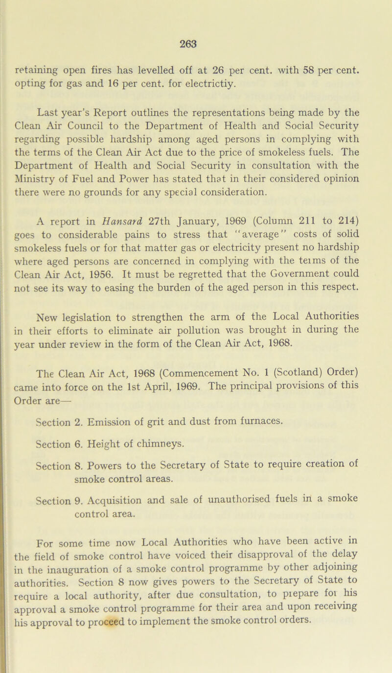 retaining open fires has levelled off at 26 per cent, with 58 per cent, opting for gas and 16 per cent, for electrictiy. Last year's Report outlines the representations being made by the Clean Air Council to the Department of Health and Social Security regarding possible hardship among aged persons in complying with the terms of the Clean Air Act due to the price of smokeless fuels. The Department of Health and Social Security in consultation with the Ministry of Fuel and Power has stated that in their considered opinion there were no grounds for any special consideration. A report in Hansard 27th January, 1969 (Column 211 to 214) goes to considerable pains to stress that average” costs of solid smokeless fuels or for that matter gas or electricity present no hardship where aged persons are concerned in complying with the teims of the Clean Air Act, 1956. It must be regretted that the Government could not see its way to easing the burden of the aged person in this respect. New legislation to strengthen the arm of the Local Authorities in their efforts to eliminate air pollution was brought in during the year under review in the form of the Clean Air Act, 1968. The Clean Air Act, 1968 (Commencement No. 1 (Scotland) Order) came into force on the 1st April, 1969. The principal provisions of this Order are— Section 2. Emission of grit and dust from furnaces. Section 6. Height of chimneys. Section 8. Powers to the Secretary of State to require creation of smoke control areas. Section 9. Acquisition and sale of unauthorised fuels in a smoke control area. For some time now Local Authorities who have been active in the field of smoke control have voiced their disapproval of the delay in the inauguration of a smoke control programme by other adjoining authorities. Section 8 now gives powers to the Secretary of State to require a local authority, after due consultation, to piepare foi his approval a smoke control programme for their area and upon receiving his approval to proceed to implement the smoke control orders.