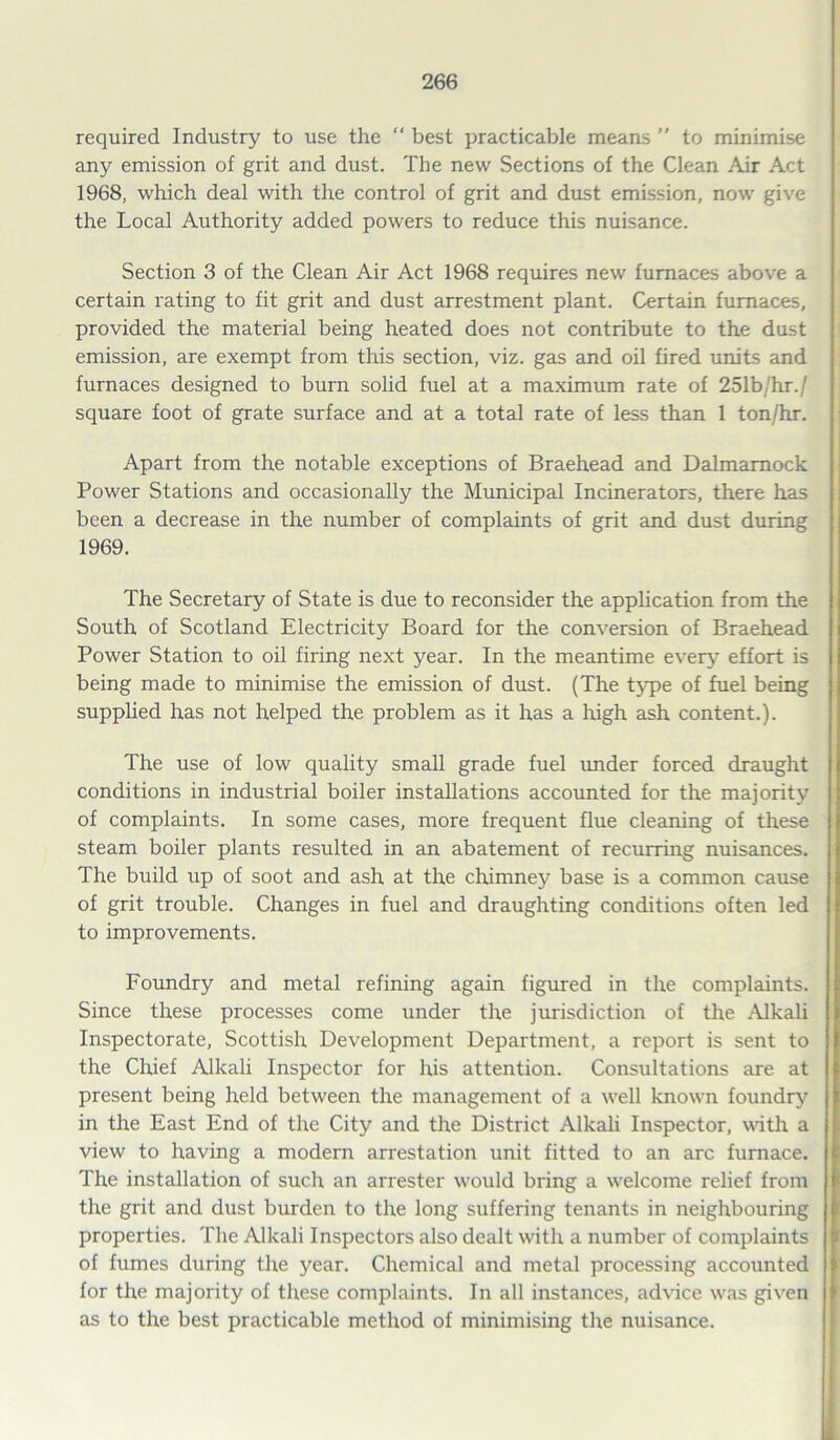 required Industry to use the  best practicable means ” to minimise any emission of grit and dust. The new Sections of the Clean Air Act 1968, which deal with the control of grit and dust emission, now give the Local Authority added powers to reduce this nuisance. Section 3 of the Clean Air Act 1968 requires new furnaces above a certain rating to fit grit and dust arrestment plant. Certain furnaces, provided the material being heated does not contribute to the dust emission, are exempt from this section, viz. gas and oil fired units and furnaces designed to burn solid fuel at a maximum rate of 251b/hr./ square foot of grate surface and at a total rate of less than 1 ton/hr. Apart from the notable exceptions of Braehead and Dalmamock Power Stations and occasionally the Municipal Incinerators, there has been a decrease in the number of complaints of grit and dust during 1969. The Secretary of State is due to reconsider the application from the South of Scotland Electricity Board for the conversion of Braehead Power Station to oil firing next year. In the meantime every effort is being made to minimise the emission of dust. (The type of fuel being supplied has not helped the problem as it has a high ash content.). The use of low quality small grade fuel under forced draught conditions in industrial boiler installations accounted for the majority of complaints. In some cases, more frequent flue cleaning of these steam boiler plants resulted in an abatement of recurring nuisances. The build up of soot and ash at the chimney base is a common cause of grit trouble. Changes in fuel and draughting conditions often led to improvements. Foundry and metal refining again figured in the complaints. Since these processes come under the jurisdiction of the Alkali Inspectorate, Scottish Development Department, a report is sent to the Chief Alkali Inspector for his attention. Consultations are at present being held between the management of a well known foundry in the East End of the City and the District Alkali Inspector, with a view to having a modern arrestation unit fitted to an arc furnace. The installation of such an arrester would bring a welcome relief from the grit and dust burden to the long suffering tenants in neighbouring properties. The Alkali Inspectors also dealt with a number of complaints of fumes during the year. Chemical and metal processing accounted for the majority of these complaints. In all instances, advice was given as to the best practicable method of minimising the nuisance.