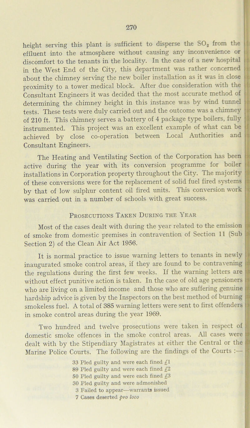 height serving this plant is sufficient to disperse the S02 from the effluent into the atmosphere without causing any inconvenience or discomfort to the tenants in the locality. In the case of a new hospital in the West End of the City, this department was rather concerned about the chimney serving the new boiler installation as it was in close proximity to a tower medical block. After due consideration with the Consultant Engineers it was decided that the most accurate method of determining the chimney height in this instance was by wind tunnel > tests. These tests were duly carried out and the outcome was a chimney ! of 210 ft. This chimney serves a battery of 4 package type boilers, fully instrumented. This project was an excellent example of what can be achieved by close co-operation between Local Authorities and Consultant Engineers. The Heating and Ventilating Section of the Corporation has been active during the year with its conversion programme for boiler installations in Corporation property throughout the City. The majority of these conversions were for the replacement of solid fuel fired systems by that of low sulphur content oil fired units. This conversion wrork was carried out in a number of schools with great success. Prosecutions Taken During the Year Most of the cases dealt with during the year related to the emission of smoke from domestic premises in contravention of Section 11 (Sub 3 Section 2) of the Clean Air Act 1956. It is normal practice to issue warning letters to tenants in newly inaugurated smoke control areas, if they are found to be contravening the regulations during the first few weeks. If the warning letters are without effect punitive action is taken. In the case of old age pensioners who are living on a limited income and those who are suffering genuine hardship advice is given by the Inspectors on the best method of burning smokeless fuel. A total of 385 warning letters w^ere sent to first offenders in smoke control areas during the year 1969. Two hundred and twelve prosecutions were taken in respect of domestic smoke offences in the smoke control areas. All cases w'ere dealt with by the Stipendiary Magistrates at either the Central or the Marine Police Courts. The following are the findings of the Courts 33 Pled guilty and were each fined £\ 89 Pled guilty and were each fined £2 50 Pled guilty and were each fined £3 30 Pled guilty and were admonished 3 Failed to appear—warrants issued 7 Cases deserted pro loco