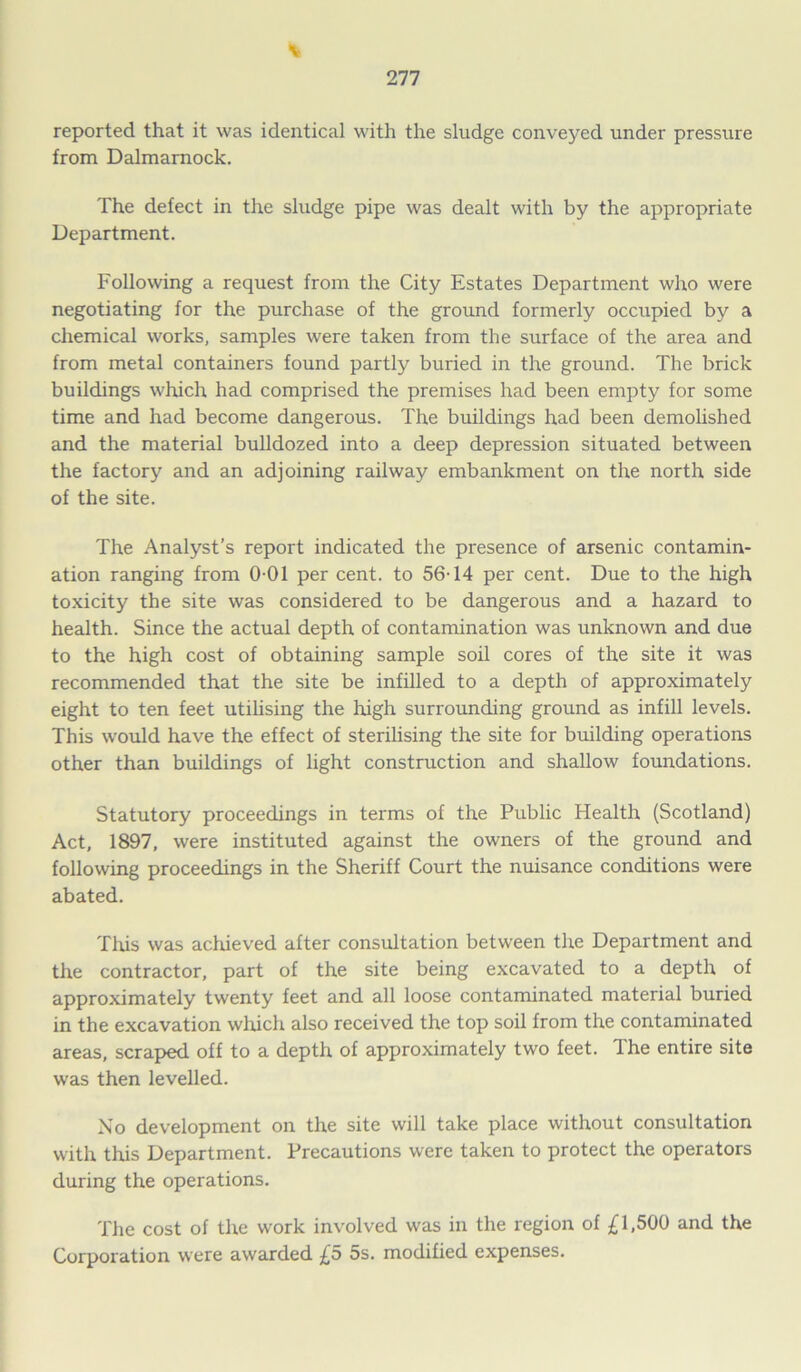 reported that it was identical with the sludge conveyed under pressure from Dalmarnock. The defect in the sludge pipe was dealt with by the appropriate Department. Following a request from the City Estates Department who were negotiating for the purchase of the ground formerly occupied by a chemical works, samples were taken from the surface of the area and from metal containers found partly buried in the ground. The brick buildings which had comprised the premises had been empty for some time and had become dangerous. The buildings had been demolished and the material bulldozed into a deep depression situated between the factory and an adjoining railway embankment on the north side of the site. The Analyst’s report indicated the presence of arsenic contamin- ation ranging from 0-01 per cent, to 56-14 per cent. Due to the high toxicity the site was considered to be dangerous and a hazard to health. Since the actual depth of contamination was unknown and due to the high cost of obtaining sample soil cores of the site it was recommended that the site be infilled to a depth of approximately eight to ten feet utilising the high surrounding ground as infill levels. This would have the effect of sterilising the site for building operations other than buildings of light construction and shallow foundations. Statutory proceedings in terms of the Public Health (Scotland) Act, 1897, were instituted against the owners of the ground and following proceedings in the Sheriff Court the nuisance conditions were abated. This was achieved after consultation between the Department and the contractor, part of the site being excavated to a depth of approximately twenty feet and all loose contaminated material buried in the excavation which also received the top soil from the contaminated areas, scraped off to a depth of approximately two feet. The entire site was then levelled. No development on the site will take place without consultation with this Department. Precautions were taken to protect the operators during the operations. The cost of the work involved was in the region of £1,500 and the Corporation were awarded £5 5s. modified expenses.