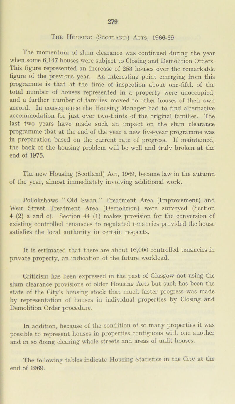 The Housing (Scotland) Acts, 1966-69 The momentum of slum clearance was continued during the year when some 6,147 houses were subject to Closing and Demolition Orders. This figure represented an increase of 253 houses over the remarkable figure of the previous year. An interesting point emerging from this programme is that at the time of inspection about one-fifth of the total number of houses represented in a property were unoccupied, and a further number of families moved to other houses of their own accord. In consequence the Housing Manager had to find alternative accommodation for just over two-thirds of the original families. The last two years have made such an impact on the slum clearance programme that at the end of the year a new five-year programme was in preparation based on the current rate of progress. If maintained, the back of the housing problem will be well and truly broken at the end of 1975. The new Housing (Scotland) Act, 1969, became law in the autumn of the year, almost immediately involving additional work. Pollokshaws “ Old Swan ” Treatment Area (Improvement) and Weir Street Treatment Area (Demolition) were surveyed (Section 4 (2) a and c). Section 44 (1) makes provision for the conversion of existing controlled tenancies to regulated tenancies provided the house satisfies the local authority in certain respects. It is estimated that there are about 16,000 controlled tenancies in private property, an indication of the future workload. Criticism has been expressed in the past of Glasgow not using the slum clearance provisions of older Housing Acts but such has been the state of the City’s housing stock that much faster progress was made by representation of houses in individual properties by Closing and Demolition Order procedure. In addition, because of the condition of so many properties it was possible to represent houses in properties contiguous with one another and in so doing clearing whole streets and areas of unfit houses. The following tables indicate Housing Statistics in the City at the end of 1969.