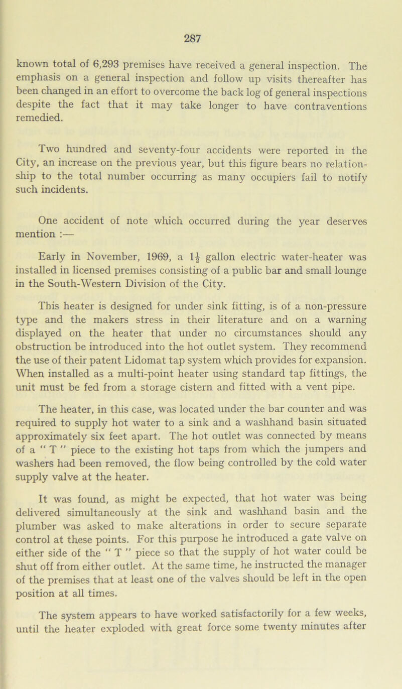 known total of 6,293 premises have received a general inspection. The emphasis on a general inspection and follow up visits thereafter has been changed in an effort to overcome the back log of general inspections despite the fact that it may take longer to have contraventions remedied. Two hundred and seventy-four accidents were reported in the City, an increase on the previous year, but this figure bears no relation- ship to the total number occurring as many occupiers fail to notify such incidents. One accident of note which occurred during the year deserves mention :— Early in November, 1969, a gallon electric water-heater was installed in licensed premises consisting of a public bar and small lounge in the South-Western Division of the City. This heater is designed for under sink fitting, is of a non-pressure type and the makers stress in their literature and on a warning displayed on the heater that under no circumstances should any obstruction be introduced into the hot outlet system. They recommend the use of their patent Lidomat tap system which provides for expansion. When installed as a multi-point heater using standard tap fittings, the unit must be fed from a storage cistern and fitted with a vent pipe. The heater, in this case, was located under the bar counter and was required to supply hot water to a sink and a washhand basin situated approximately six feet apart. The hot outlet was connected by means of a “ T ” piece to the existing hot taps from which the jumpers and washers had been removed, the flow being controlled by the cold water supply valve at the heater. It was found, as might be expected, that hot water was being delivered simultaneously at the sink and washhand basin and the plumber was asked to make alterations in order to secure separate control at these points. For this purpose he introduced a gate valve on either side of the “ T ” piece so that the supply of hot water could be shut off from either outlet. At the same time, he instructed the manager of the premises that at least one of the valves should be left in the open position at all times. The system appears to have worked satisfactorily for a few weeks, until the heater exploded with great force some twenty minutes after