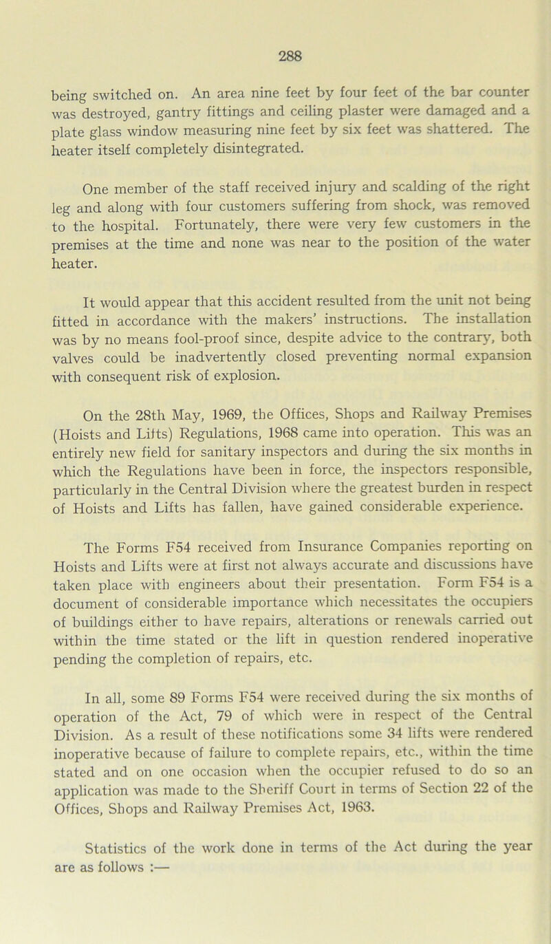 being switched on. An area nine feet by four feet of the bar counter was destroyed, gantry fittings and ceiling plaster were damaged and a plate glass window measuring nine feet by six feet was shattered. The heater itself completely disintegrated. One member of the staff received injury and scalding of the right leg and along with four customers suffering from shock, was removed to the hospital. Fortunately, there were very few customers in the premises at the time and none was near to the position of the water heater. It would appear that this accident resulted from the unit not being fitted in accordance with the makers’ instructions. The installation was by no means fool-proof since, despite advice to the contrary, both valves could be inadvertently closed preventing normal expansion with consequent risk of explosion. On the 28th May, 1969, the Offices, Shops and Railway Premises (Hoists and Lilts) Regulations, 1968 came into operation. This was an entirely new field for sanitary inspectors and during the six months in which the Regulations have been in force, the inspectors responsible, particularly in the Central Division where the greatest burden in respect of Hoists and Lifts has fallen, have gained considerable experience. The Forms F54 received from Insurance Companies reporting on Hoists and Lifts were at first not always accurate and discussions have taken place with engineers about their presentation. Form F54 is a document of considerable importance which necessitates the occupiers of buildings either to have repairs, alterations or renewals carried out within the time stated or the lift in question rendered inoperative pending the completion of repairs, etc. In all, some 89 Forms F54 were received during the six months of operation of the Act, 79 of which were in respect of the Central Division. As a result of these notifications some 34 lifts were rendered inoperative because of failure to complete repairs, etc., within the time stated and on one occasion when the occupier refused to do so an application was made to the Sheriff Court in terms of Section 22 of the Offices, Shops and Railway Premises Act, 1963. Statistics of the work done in terms of the Act during the year are as follows :—