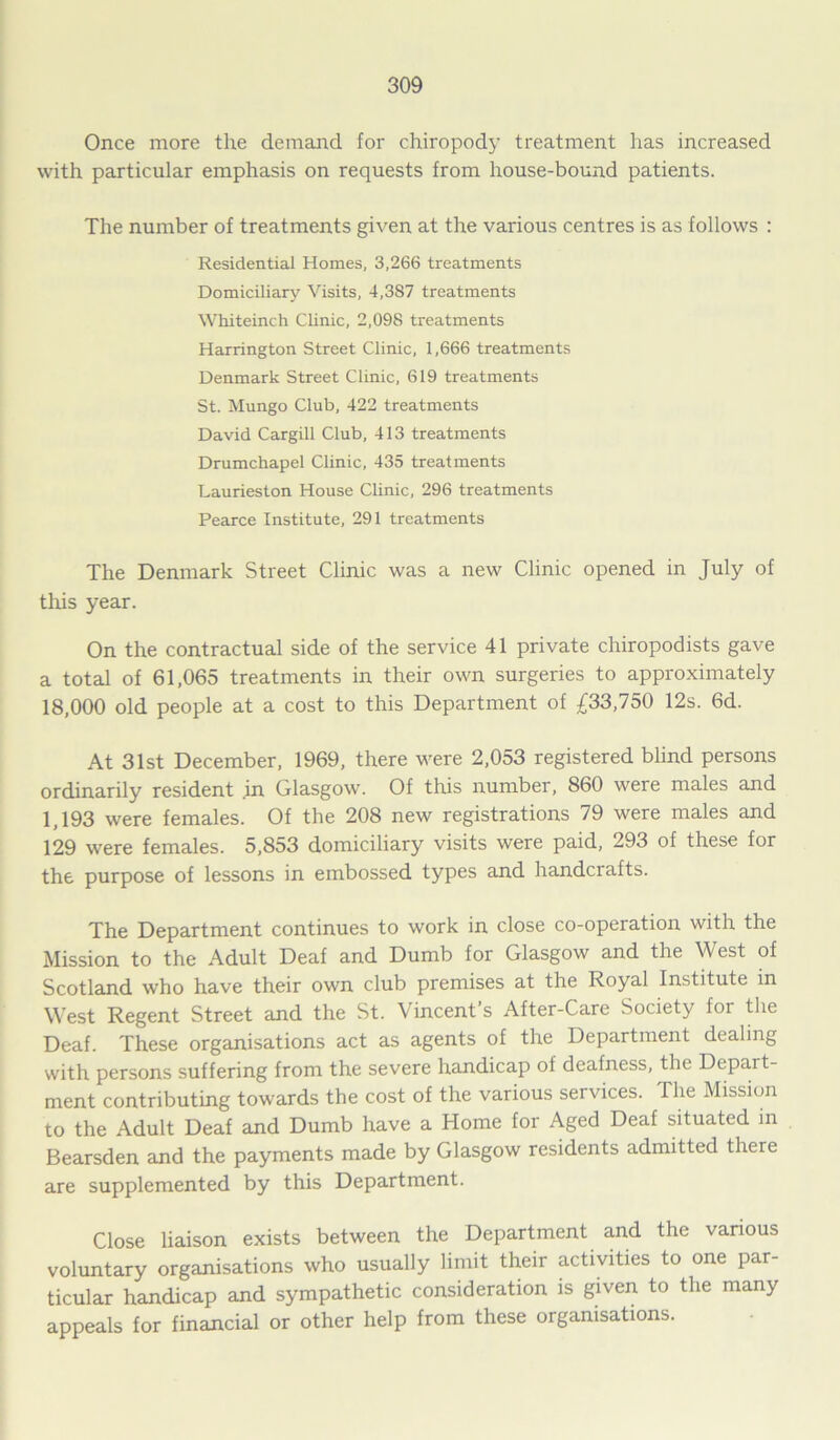 Once more the demand for chiropody treatment has increased with particular emphasis on requests from house-bound patients. The number of treatments given at the various centres is as follows : Residential Homes, 3,266 treatments Domiciliary Visits, 4,387 treatments WMteinch Clinic, 2,098 treatments Harrington Street Clinic, 1,666 treatments Denmark Street Clinic, 619 treatments St. Mungo Club, 422 treatments David Cargill Club, 413 treatments Drumchapel Clinic, 435 treatments Laurieston House Clinic, 296 treatments Pearce Institute, 291 treatments The Denmark Street Clinic was a new Clinic opened in July of this year. On the contractual side of the service 41 private chiropodists gave a total of 61,065 treatments in their own surgeries to approximately 18,000 old people at a cost to this Department of £33,750 12s. 6d. At 31st December, 1969, there were 2,053 registered blind persons ordinarily resident in Glasgow. Of this number, 860 were males and 1,193 were females. Of the 208 new registrations 79 were males and 129 were females. 5,853 domiciliary visits were paid, 293 of these for the purpose of lessons in embossed types and handcrafts. The Department continues to work in close co-operation with the Mission to the Adult Deaf and Dumb for Glasgow and the West of Scotland who have their own club premises at the Royal Institute in West Regent Street and the St. Vincent’s After-Care Society for the Deaf. These organisations act as agents of the Department dealing with persons suffering from the severe handicap of deafness, the Depart- ment contributing towards the cost of the various services. I lie Mission to the Adult Deaf and Dumb have a Home for Aged Deaf situated in Bearsden and the payments made by Glasgow residents admitted there are supplemented by this Department. Close liaison exists between the Department and the various voluntary organisations who usually limit their activities to one par- ticular handicap and sympathetic consideration is given to the many appeals for financial or other help from these organisations.