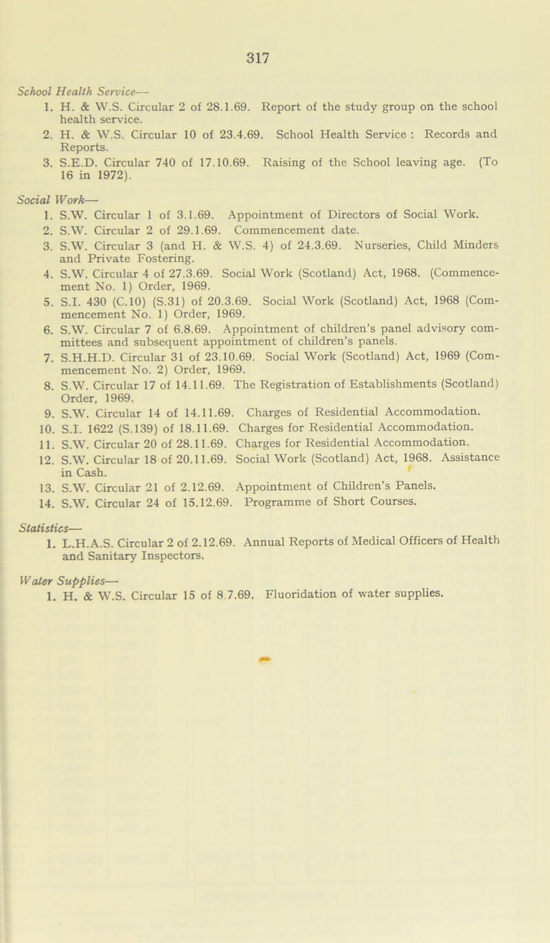 School Health Service— 1. H. & W.S. Circular 2 of 28.1.69. Report of the study group on the school health service. 2. H. & W.S. Circular 10 of 23.4.69. School Health Service : Records and Reports. 3. S.E.D. Circular 740 of 17.10.69. Raising of the School leaving age. (To 16 in 1972). Social Work— 1. S.W. Circular 1 of 3.1.69. Appointment of Directors of Social Work. 2. S.W. Circular 2 of 29.1.69. Commencement date. 3. S.W. Circular 3 (and H. & W.S. 4) of 24.3.69. Nurseries, Child Minders and Private Fostering. 4. S.W. Circular 4 of 27.3.69. Social Work (Scotland) Act, 1968. (Commence- ment No. 1) Order, 1969. 5. S.I. 430 (C.10) (S.31) of 20.3.69. Social Work (Scotland) Act, 1968 (Com- mencement No. 1) Order, 1969. 6. S.W. Circular 7 of 6.8.69. Appointment of children’s panel advisory com- mittees and subsequent appointment of children's panels. 7. S.H.H.D. Circular 31 of 23.10.69. Social Work (Scotland) Act, 1969 (Com- mencement No. 2) Order, 1969. 8. S.W. Circular 17 of 14.11.69. The Registration of Establishments (Scotland) Order, 1969. 9. S.W. Circular 14 of 14.11.69. Charges of Residential Accommodation. 10. S.I. 1622 (S.139) of 18.11.69. Charges for Residential Accommodation. 11. S.W. Circular 20 of 28.11.69. Charges for Residential Accommodation. 12. S.W. Circular 18 of 20.11.69. Social Work (Scotland) Act, 1968. Assistance in Cash. 13. S.W. Circular 21 of 2.12.69. Appointment of Children’s Panels. 14. S.W. Circular 24 of 15.12.69. Programme of Short Courses. Statistics— 1. L.H.A.S. Circular 2 of 2.12.69. Annual Reports of Medical Officers of Health and Sanitary Inspectors. Water Supplies— 1. H. & W.S. Circular 15 of 8 7.69. Fluoridation of water supplies.